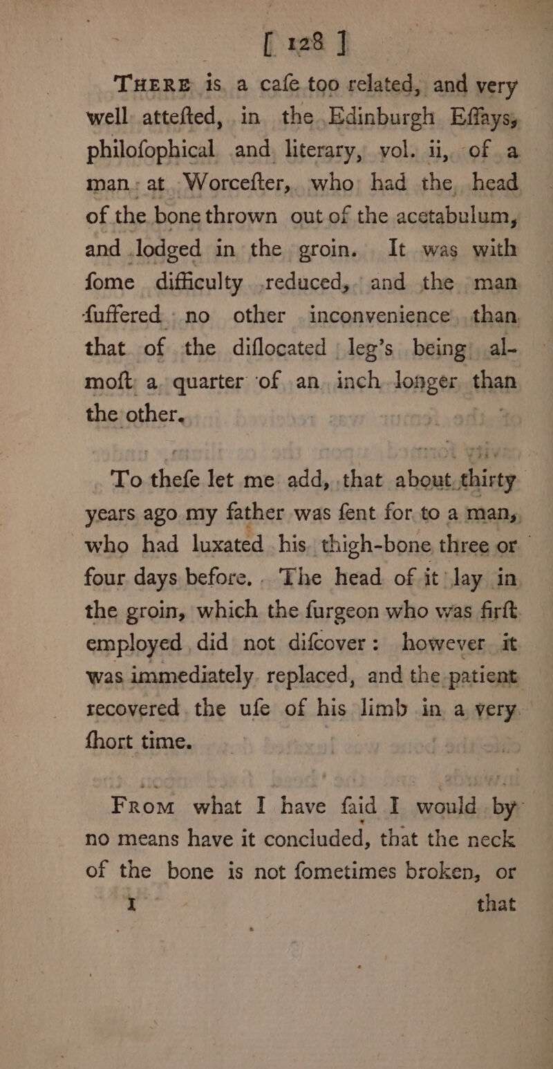 THERE is, a cafe too related, and very well attefted, in the Edinburgh Effays, — philofophical and. literary, yol. ii, of a man: at Worcefter,. who: had the head of the bone thrown out of the acetabulum, and . lodged in the groin. It was with fome difficulty .educed, and the man fuffered no other . inconvenience, than that. of the diflocated leg’s being) al- moft; a. quarter ‘of an. inch losger than the other. To thefe let me add, that about, thirty years ago my father was fent for.to a man,, who had luxated his, thigh-bone three or four days before... The head of it’ Jay in the groin, which the furgeon who was firft employed , did not difcover : however it was immediately. replaced, and the patient recovered the ufe of his limb in a very. fhort time. | From what I have faid I would i no means have it concluded, that the neck of the bone is not fometimes broken, or I that