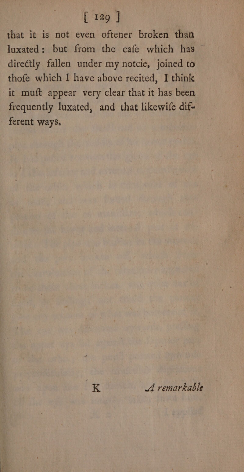 that it is not even oftener broken than luxated: but from the cafe which has — directly fallen under my notcie, joined to thofe which I have above recited, I think it muft appear very clear that it has been frequently luxated, and that likewife dif- ferent ways. 3 Kk A remarkable