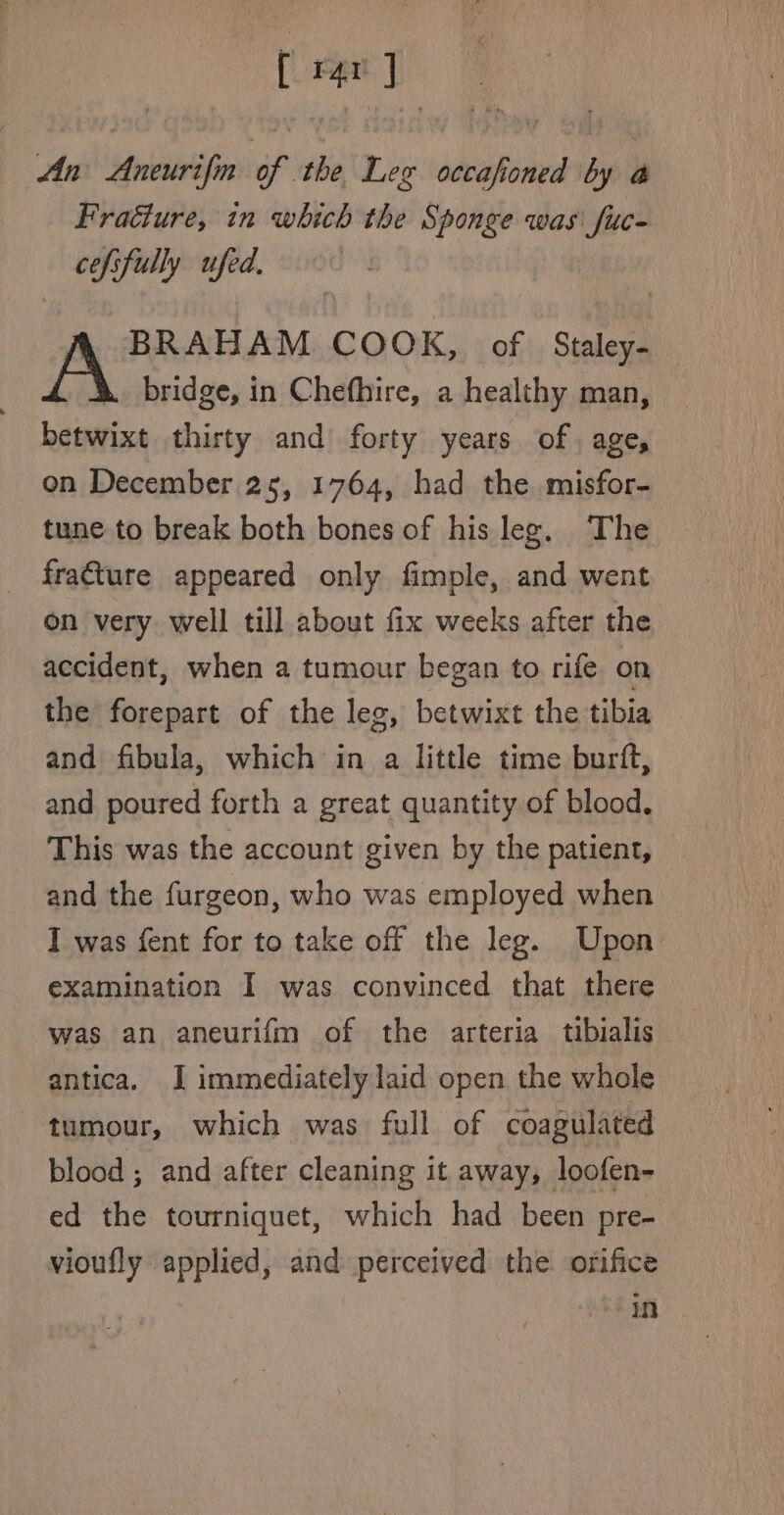 [ Pr OF An Aneurifin of the Leg occafioned by i Fraéture, in which the Sponge was fuc- cefsfully ufed, BRAHAM COOK, of Staley- bridge, in Chefhire, a healthy man, betwixt thirty and forty years of, age, on December 25, 1764, had the misfor- tune to break both bones of his leg. The fracture appeared only fimple, and went on very well till about fix weeks after the accident, when a tumour began to rife on the forepart of the leg, betwixt the tibia and fibula, which in a little time burft, and poured forth a great quantity of blood. This was the account given by the patient, and the furgeon, who was employed when I was fent for to take off the leg. Upon examination I was convinced that there was an aneurifm of the arteria tibialis antica. I immediately laid open the whole tumour, which was full of coagulated blood ; and after cleaning it away, loofen- ed the tourniquet, which had been pre- vioufly applied, and perceived the orifice in