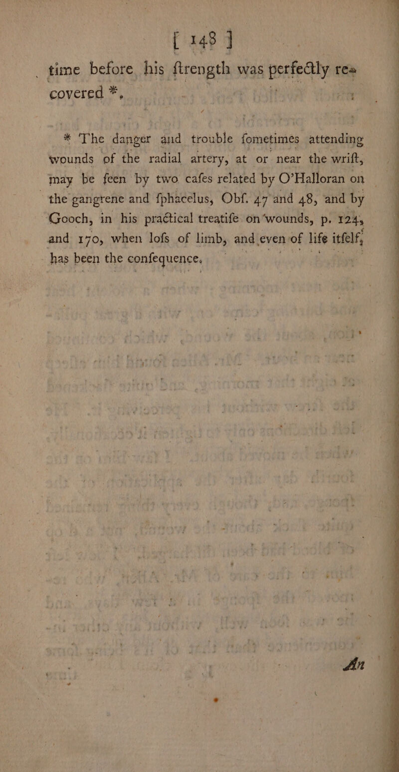 _ time before. his fengens was pete rea covered *, * The danger aud trouble fometimes attending wounds of the radial artery, at or near the wrift, may be feen by two. cafes related by O° Halloran on the gangrene and {phacelus, Obf. 47 and 48, and by Gooch, in his practical treatife on ‘wounds, p. 124, and 170, when lofs of limb, and even n of life itfelf, - has been the eplpquenees