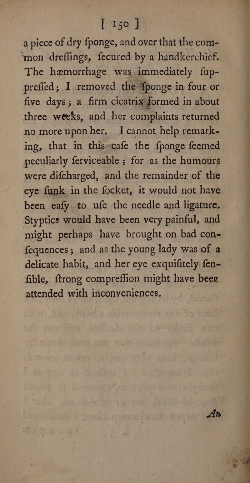 a piece of dry fponge, and over that the com- ‘mon dreflings, fecured by a handkerchief. The hemorrhage was. immediately {up- prefied; I removed the Aponge in four or five days; a firm cicatrix formed in about three weeks, and her complaints returned no moreuponher, I cannot help remark- ing, that in this-cafe the fponge feemed peculiarly ferviceable ; for as the humours were difcharged, and the remainder of the eye funk in the focket, it would not have been eafy to ufe the needle and ligature. Styptics would have been very painful, and might perhaps have brought on bad con- fequences ; and as the young lady was of a delicate habit, and her eye exquifitely fen- fible, trong compreffion might have beer attended with inconveniences.