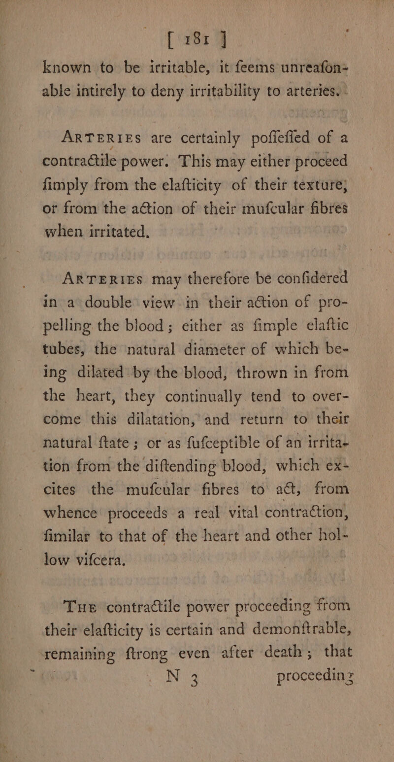 fir8a 4 | i known to be irritable, it feems unreafon- able intirely to deny irritability to arteries. - ARTERIES are certainly poflefied of a contractile power. This may either proceed fimply from the elafticity of their texture; or from the action of their mufcular fibres when irritated, ARTERIES may therefore be confidered in a double view in their a€tion of pro- pelling the blood; either as fimple elaftic tubes, the natural diameter of which be- ing dilated by the blood, thrown in from the heart, they continually tend to over- come this dilatation, and return to their natural ftate; or as fufceptible of an irritae tion from the diftending blood, which ex- _ cites the mufcular fibres to act, from whence proceeds a real vital contraction, fimilar to that of the heart and other hol- low vifcera. Tue contractile power proceeding from their elafticity is certain and demonftrable, remaining ftrong even after death; that ay N 3 proceedin z