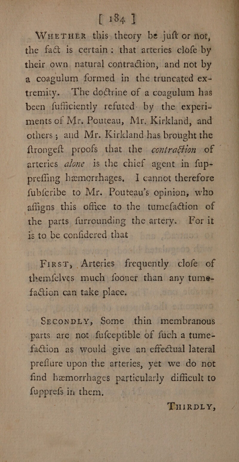 WHETHER this theory be juft or fot, the fact is certain: that arteries clofe by their own. natural contraction, and not by a coagulum formed in the truncated ex- tremity.. “The doctrine of a coagulum has been fufficiently refuted: by the experi- ments of Mr. Pouteau, Mr. Kirkland, and others; aud Mr. Kirkland has brought the ftrongeft proofs that the contraétion of © arteries a/one 1s the chief agent in {up- preffing hemorrhages, I cannot therefore fub{cribe to Mr. Pouteau’s opinion, who affigns this office to the tumefadtion of the parts furrounding the artery. For it is to be confidered that First, Arteries frequently clofe of themfelves much fooner than any tume- faction can take place. SeconpLy, Some thin membranous parts are not fufceptible of fuch a tume- faction as would give an effectual lateral preflure upon the arteries, yet we do not find hemorrhages particularly difficult to fupprefs in them, , THIRDLY,