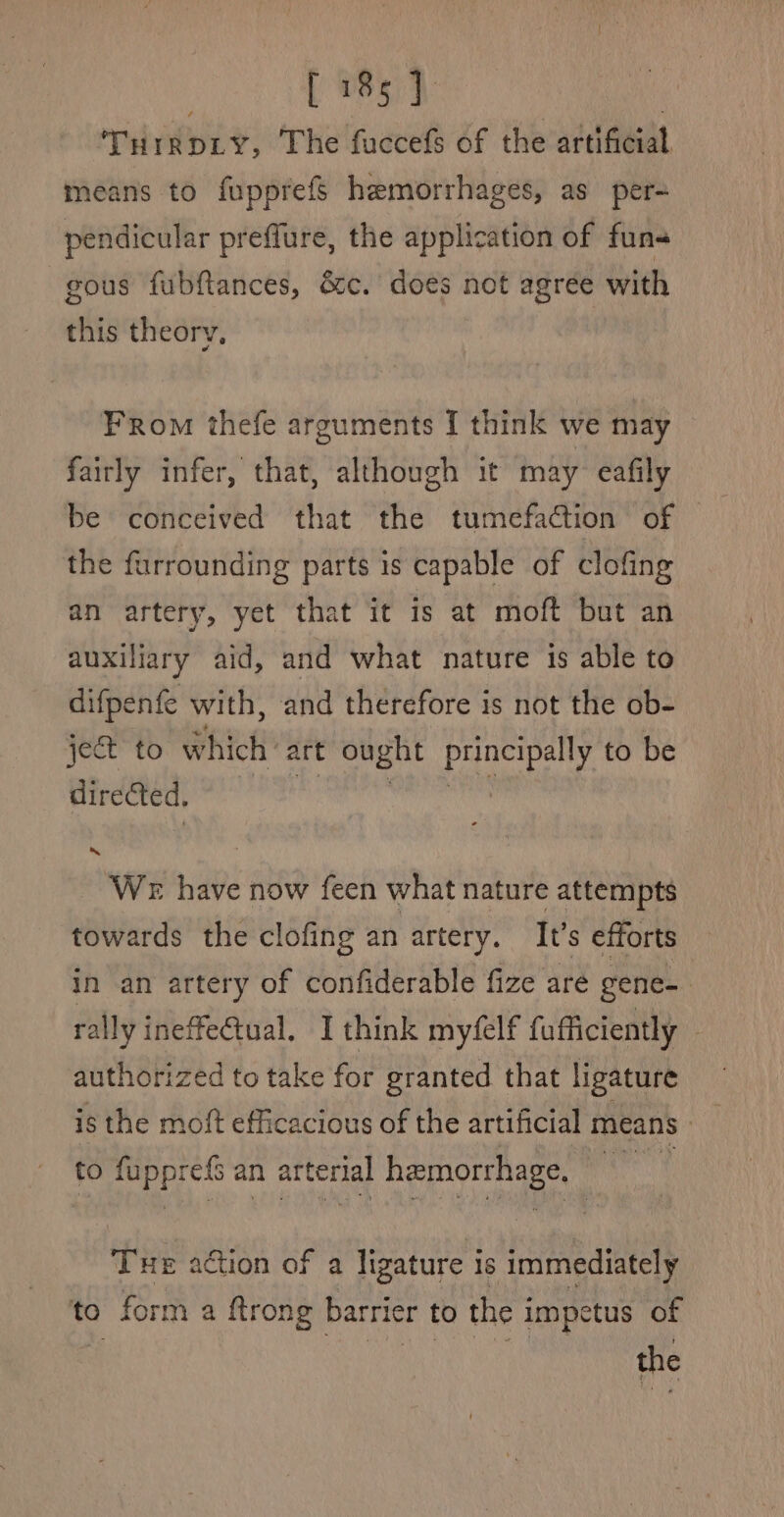 ! [ 185] | TurrDLy, The fuccefs of the artificial means to fupprefs hemorrhages, as per- pendicular preffure, the application of fun- gous fubftances, &amp;c. does not agree with this theory, From thefe arguments I think we may fairly infer, that, although it may eafily the furrounding parts 1s capable of clofing an artery, yet that it is at moft but an auxiliary aid, and what nature is able to difpenfe with, and therefore is not the ob- jet to which art ought ee to be directed, ‘We have now feen what nature attempts towards the clofing an artery. It’s efforts in an artery of confiderable fize are gene- : rally ineffe@ual. I think myfelf fufficiently ~ authorized to take for granted that ligature is the moft efficacious of the artificial means» to SN an arterial hemorrhage, Tue action of a ligature is immediately to form a ftrong barrier to the impetus of the