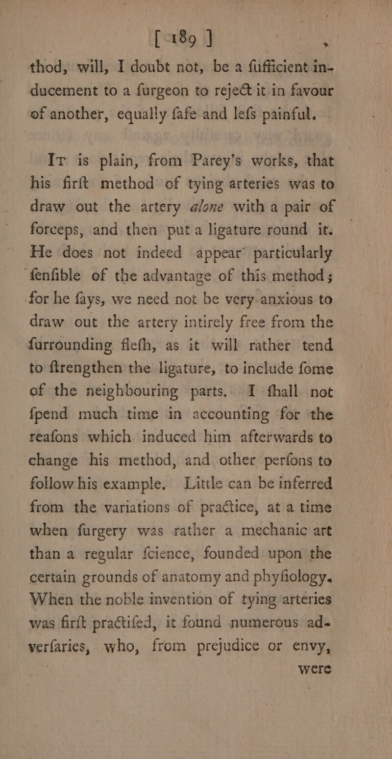 thod, will, I doubt not, be a fufficient in- ducement to a furgeon to reject it in favour of another, equally fafe and lefs painful. Ir is plain, from Parey’s works, that his firft method of tying arteries was to draw out the artery alone with a pair of forceps, and then puta ligature round it. He does not indeed appear’ particularly ‘fenfible of the advantage of this method ; -for he fays, we need not be very-anxious to draw out the artery intirely free from the furrounding fiefh, as it will rather tend to ftrengthen the ligature, to include fome of the neighbouring parts, I fhall not fpend much time in accounting for the reafons which induced him afterwards to change his method, and other perfons to follow his example. Little can be inferred from the variations of practice, at a time when furgery was rather a mechanic art than a regular fcience, founded upon the certain grounds of anatomy and phyfiology. When the noble invention of tying arteries was firft practifed, it found numerous ad- verfaries, who, from prejudice or envy, . were