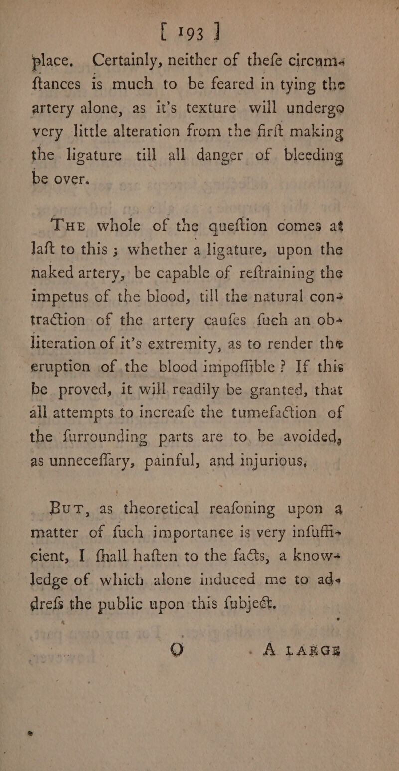 place, Certainly, neither of thefe circum {tances is much to be feared in tying the artery alone, as it’s texture will undergo very little alteration from the firft making the ligature till all danger of bleeding be over. Tue whole of the queftion comes at laft to this ; whether a ligature, upon the naked artery, be capable of reftraining the impetus of the blood, till the natural cons traction of the artery caufes fuch an ob- literation of it’s extremity, as to render the eruption of the blood impoflible ? If this be proved, it will readily be granted, that all attempts to increafe the tumefaction of the furrounding parts are to, be avoided, as unneceflary, painful, and injurious, But, as theoretical reafoning upon 4 matter of fuch importance is very infuffi+ cient, I fhall haften to the facts, a knows ledge of which alone induced me to ads drefs the public upon this fubjedt, 9) . A LARGE