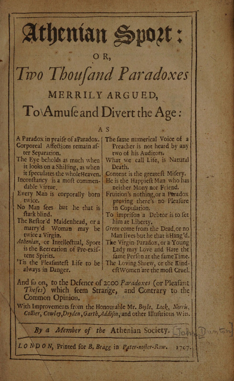 | Tivo Thoufand Paradoxes MERRILY ARGUED To\Amufe and Divert the me aS o A Paradox in praife of aParadox. | The fame numerical Voice of a Corporeal Affections remainaf-| | Preacher is not heard by any |. ter Separation, two of his Audicorss The Eye beholds as much when What we call Life, is Natural it looks on aShilling, aswhen| Death. it fpeculates the wholeHeaven. | Content is the greateft Mifery. Inconftantcy sa moft commen-| He is the Happieft Man who has dable Virtue, ie ihe neither. Mony nor Friend, Every Man is corporally born | Fruition’s nothing,or a Paradox ptwice. proving there’s. no Peatire No Man fees. bue he that is} in Copulation, ftark blind. ~ “| To imprifon a Debtor is to fet The Reftor’d Maidenhead, ora| himat Liberty,» -marry'd Woman may be | Green come from the Dead,or no “¢wicea Virgin, © Man lives but he that isHang’d. | | Athenian, or Intelle&amp;ual, Sport | The Virgin- Paradox, or a Young sod EE the | Recreation of Pre-exif- Lady may Love’ and Hare the Bebb. TONE Spirits: » fame Perfonat the fameTime. | | “| |’Tis the Pleafanteft Life to be} The Loving Shrew, orthe Kind-| | | ~ always i in Danger. ee _eftWomen are the moft Cruel. on ‘| and fo on, to the Defence of 2c00 Paradoxes (or Pleafant ||) Thefes) which feem Strange, and Contrary to. the | a Common Opinion. — ae | With Improvements from ae Honour able Mr. Boyle, Lock, Norris, | or: Geto, Digden sok aa and other lifntirions Wits. a By a Member i the “Athenian beget | Jo} 4 Ce - ;