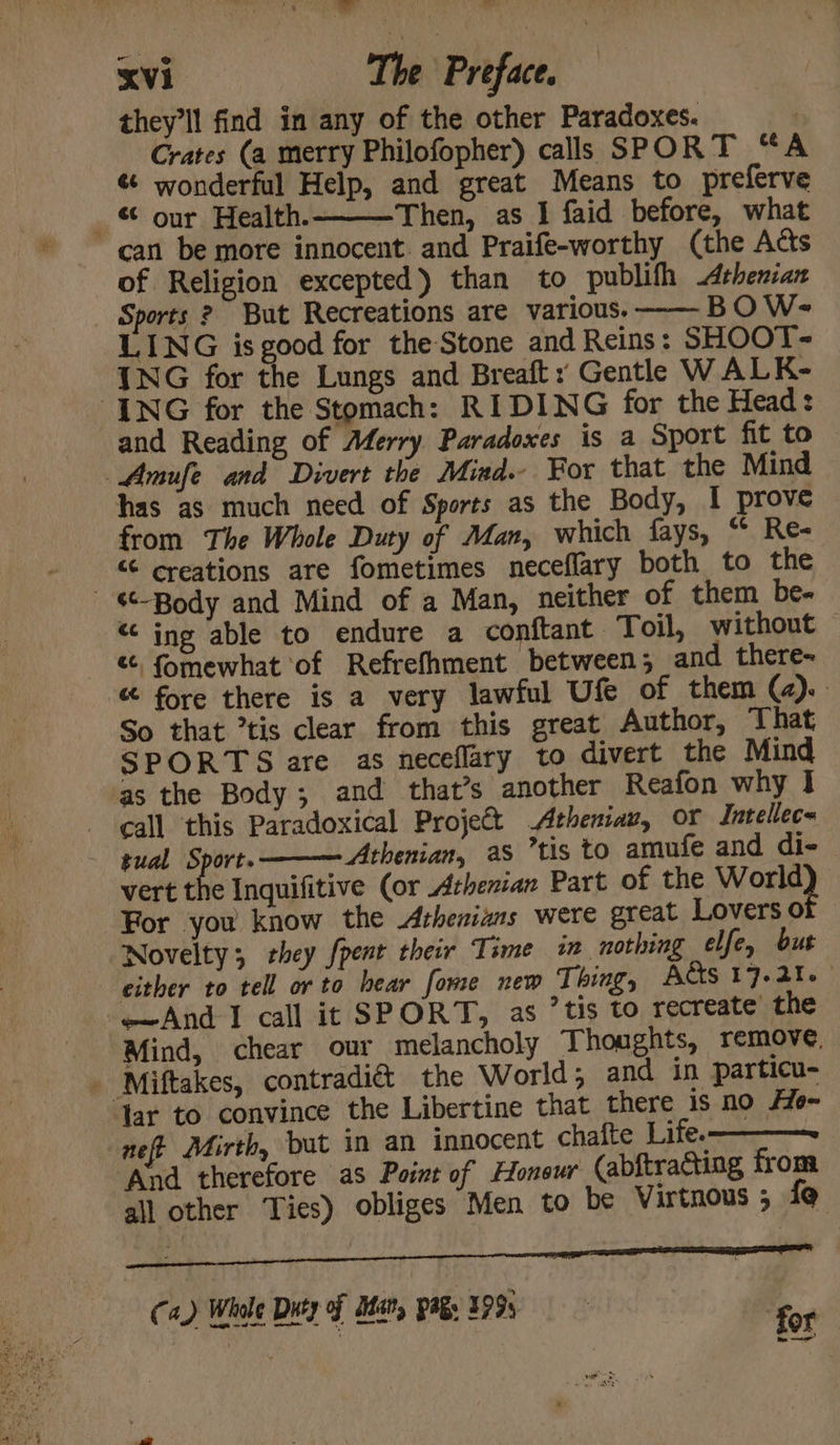 : ove) ll or Xvi The Preface. they'll find in any of the other Paradoxes. : Crates (a merry Philofopher) calls SPORT “A « wonderful Help, and great Means to preferve _ © our Health.- Then, as I faid before, what can be more innocent. and Praife-worthy (the Acts of Religion excepted) than to publifh Athenian Sports 2 But Recreations are various. BOW- LING is good for the Stone and Reins: SHOOT-~ ING for the Lungs and Breaft : Gentle W ALK- ING for the Stomach: RIDING for the Head: and Reading of Aferry Paradoxes is a Sport fit to Amufe and Divert the Mind. For that the Mind has as much need of Sports as the Body, I prove from The Whole Duty of Man, which fays, “ Re- © creations are fometimes neceflary both to the ‘*-Body and Mind of a Man, neither of them be- “ing able to endure a conftant Toil, without &amp;, {omewhat of Refrefhment between; and there- “ fore there is a very lawful Ufe of them (2).. So that tis clear from this great Author, That SPORTS are as neceflary to divert the Mind ‘as the Body; and that’s another Reafon why I call this Paradoxical Project Atheniav, or Intellec« tual Sport. ——— Athenian, as ’tis to amufe and di- | vert the Inquifitive (or Athenian Part of the Wott? For you know the Athenians were great Lovers 0 Novelty; they fpent their Time in nothing elfe, but either to tell or to bear fome new Thing, ACS 17-21. And I call it SPORT, as ’tis to recreate the Mind, chear our melancholy Thoughts, remove, Yar to convince the Libertine that there is no #e~ neft Mirth, but in an innocent chafte Life. And therefore as Point of Honeur (abftracting from all other Ties) obliges Men to be Virtnous ; f@ Ca.) Whole Duty of Ian, pagy 1993 for