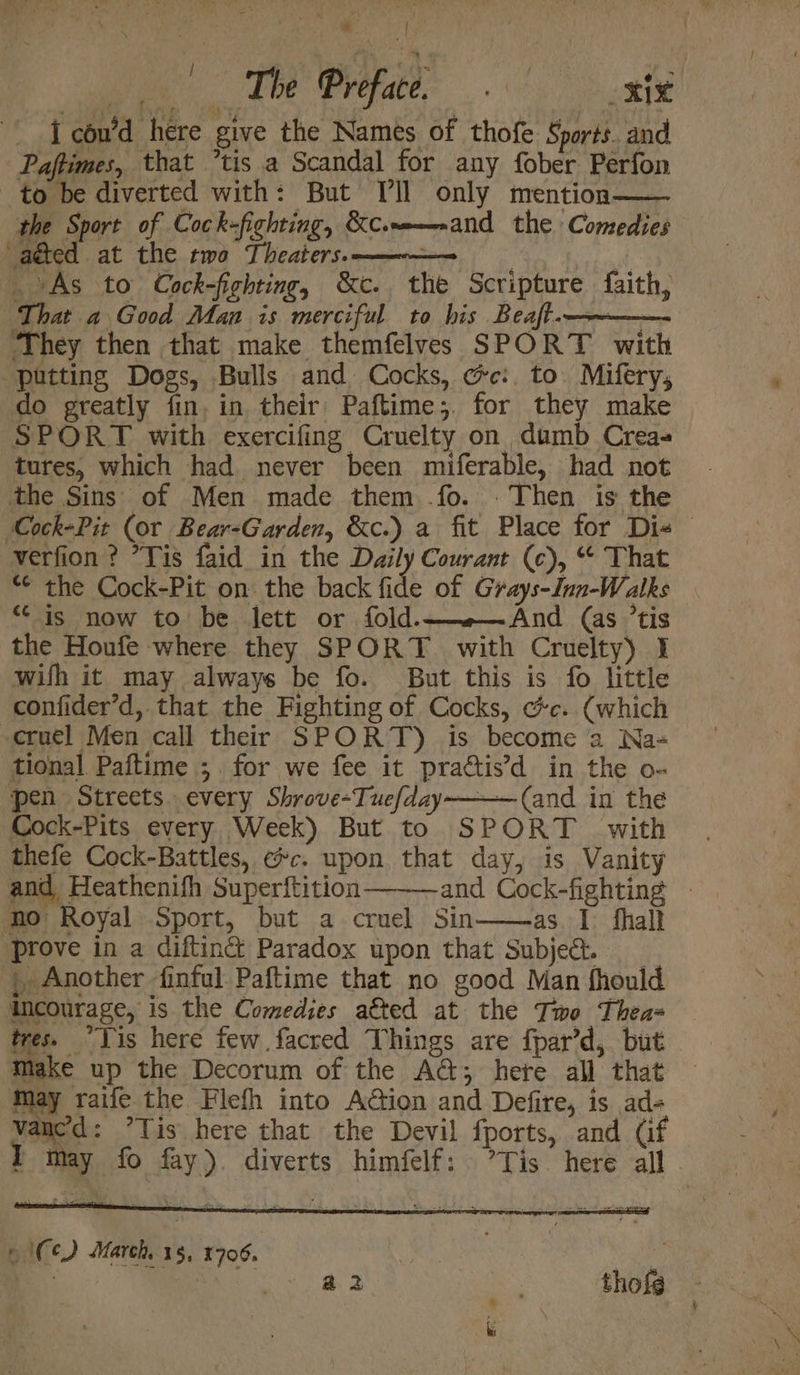 i con’d here give the Names of thofe Sports. and Paffimes, that ’tis a Scandal for any fober Perfon to be diverted with: But [ll only mention the Sport of Cock-fighting, KC.m—aand the Comedies adted at the two Theaters. | As to Cock-fighting, &amp;c., the Scripture faith, That a Good Man is merciful to his Beaft.———— ‘They then that make themfelves SPORT with putting Dogs, Bulls and. Cocks, ce: to. Mifery, do greatly fin, in their Paftime;. for they make SPORT with exercifing Cruelty on dumb Crea- tures, which had never been miferable, had not the Sins of Men made them .fo. . Then is the verfion ? *Yis faid in the Daily Courant (c), “ That “¢ the Cock-Pit on the back fide of Grays-Inn-Walks “is now to be lett or fold.—»—And (as ’tis the Houfe where they SPORT. with Cruelty) I wilh it may always be fo. But this is fo little confider’d, that the Fighting of Cocks, cc.. (which cruel Men call their SPORT) is become a2 Na- tional Paftime ;. for we fee it practis’d in the o- pen Streets. every Shrove-Tuefday———(and in the Cock-Pits every Week) But to SPORT with thefe Cock-Battles, ec. upon that day, is Vanity and Heathenifh Superftition no Royal Sport, but a cruel Sin——-as I fhall ‘prove in a diftin@ Paradox upon that Subjet. ; Another finful Paftime that no good Man fhould incourage, is the Comedies a€ted at the Two Thea= tres. “Lis here few facred Things are fpar’d, but Make up the Decorum of the A@; hete all that May raife the Flefh into Aion and Defire, is ad- aereneeeser TS) 6 Ce) March, 15, 1706.