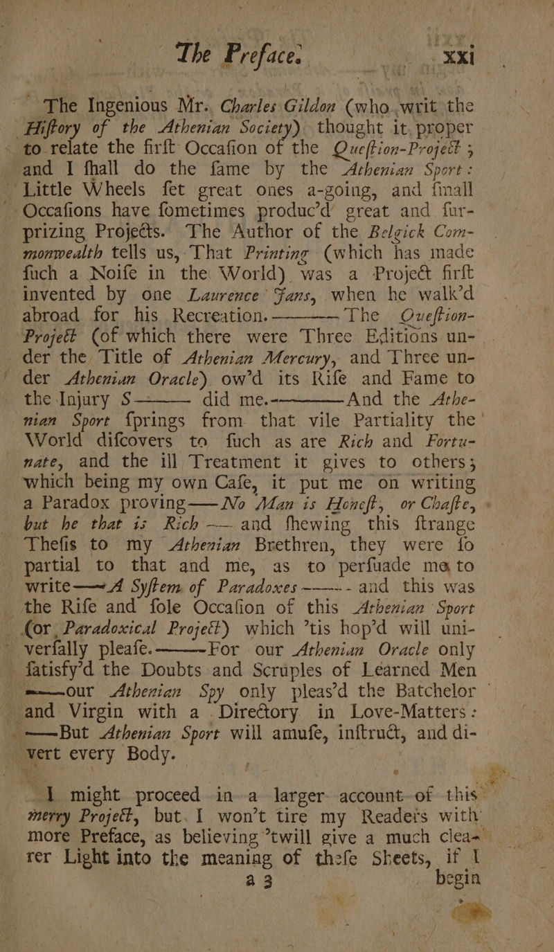 and I fhall do the fame by the Athenian Sport : prizing Projects. The Author of the Belgick Com- monwealth tells us, That Printing (which has made fuch a Noife in the World) was a Project firft invented by one Laurence’ Fans, when he walk’d abroad for his Recreation. The Oueftion- the Injary S— did me.- And the <Arhe- World difcovers to furch as are Rich and Fortu- a Paradox proving — No Man is Heneft, or Chafte, : but he that is Rich —_.and fhewing this ftrange partial to that and me, as to perfuade mato write——~A Syftem of Paradoxes----- and this was For our Athenian Oracle only Fg merry Project, but. I won’t tire my Readers with more Preface, as believing *twill give a much clea~_ rer Light into the meaning of thefe Sheets, if | : 2:35 _ begin 4