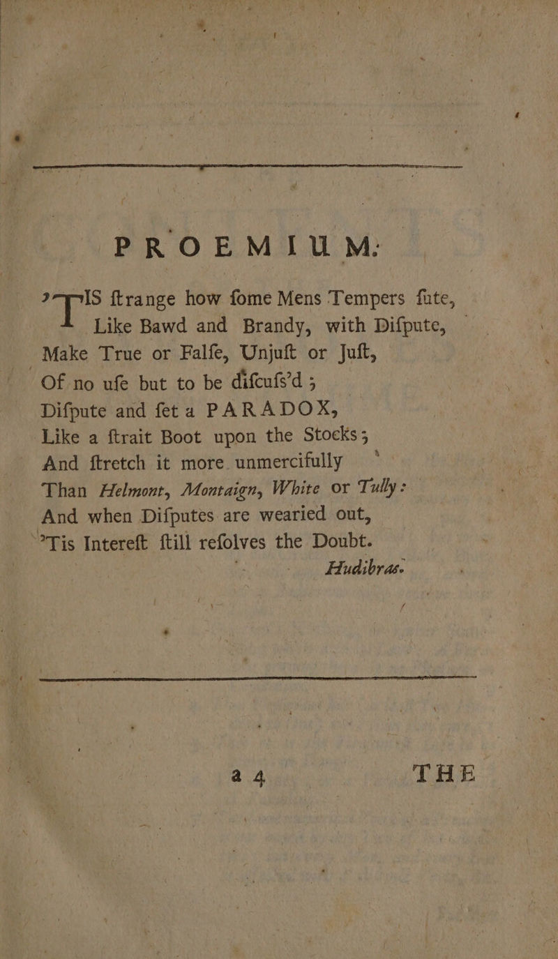 PROEMIU™M: eke {trange how fome Mens Tempers fate, — Like Bawd and Brandy, with Difpute, — Make True or Falfe, Unjuft or Juft, Of no ufe but to be difcufs’d ; Difpute and feta PARADOX, Like a ftrait Boot upon the Stocks; And ftretch it more. unmercifully Than Helmont, Montaign, White or Tully: And when Difputes are wearied out, Tis Intereft ftill refolves the Doubt. Hudibras. ff a4 THE