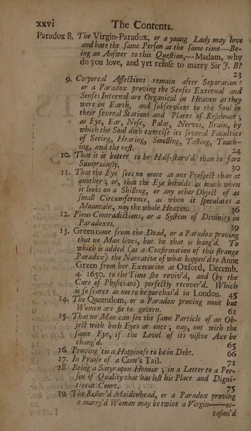 DEA Ay, ais Soy XXVi- ‘The Contents, Paradox 8. The Virgin-Paradox, or a young Lady may love « ? and hare the fame Per{on at the fame time—Be- ing an Anfwer to this Queftion,---Madam, why do you love, and yet refufe to marry Sir F. B? — : | oh Bile vis 23 9. Corporeal Affethions ‘remain after Separation ¢ or a Paradox proving the Senfes External and Senfes Internal are Organical in Heaven as they / wereon Earth, and fubfervient to the Soul im “fA. their feveral Stations and Places of Refidence ; : : a Eye, Ear, Nofe, Palat, Nerves, Brain, by which the Soul doth exercife its feveral Faculties: | of Seeing, Hearing, ‘Smelling, Tafting, Touch- ope Any Cg guand tle refer” | 24, 10. ‘That it w better to be: Half-ftarv’d’ than to fare Oe Sumptuoufly, ~ 30 YI. That the Eye’ fees no more . at.one Profpett than at ‘. another 5 or, that the Eye beholds gs much when tt looks on a Shilling, or any other Objeét of as | Small Circumference, as when it Geuae a | | 0 ols io, Mountain, nay the whole Heaven)! » 36 a by) 212. Pious Contradittions,, or a Sytem of Divinity in hs Pe eats | BP MMANOR wack’ ths 39 13+ Green come, fromthe Dead, or a Paradox proving ~ 8 that no Man lives, but he that is hangd. To £00) syolis which ts added (as asConfirmation of this ftrange SS. Paradox) the Narrative of what happen’dto Anne 61 ..Green from her Execution at Oxford, Decemb, we 1) Ae TOS. FO Tbe Toke Woe reviv'd, and (by the 1 Beene yd Care of Phyfitians) perfectly recover'd. Which us fo {carce as not.tobe\purchasd in London. 4g ae ar Pan 14, The Queendom,. or a Paradox proving none but er Women are Sit to. govern. 61 pia. . int 1§. That no Man can fee the fame Particle of an Ob- eof: Jeb with borh Eyes at. ONCE 5 Nay, not with the TaN or hi noes. Eyes if the Level.of its vifive Axe be Ms Waid A inal 65 ) Si) AG. Broving tis a: Happine)s to bein Debt. a ey 07. In Praife of xa Cow’s Tail. s : | ee) » hy 8) Being a Satyr upon:Honour in a Letter to a Per= os wil (plow of Quality that has loft his Place and Digni- x ie | apt gg wom CORE C omnby Wd 3 Ut 7§ er wy TDR ORefor'd Maitenbead, or 4 Paradox proving ps oa marry’d Woman may berwice a Virgin———oc. | a wee aK, a a it