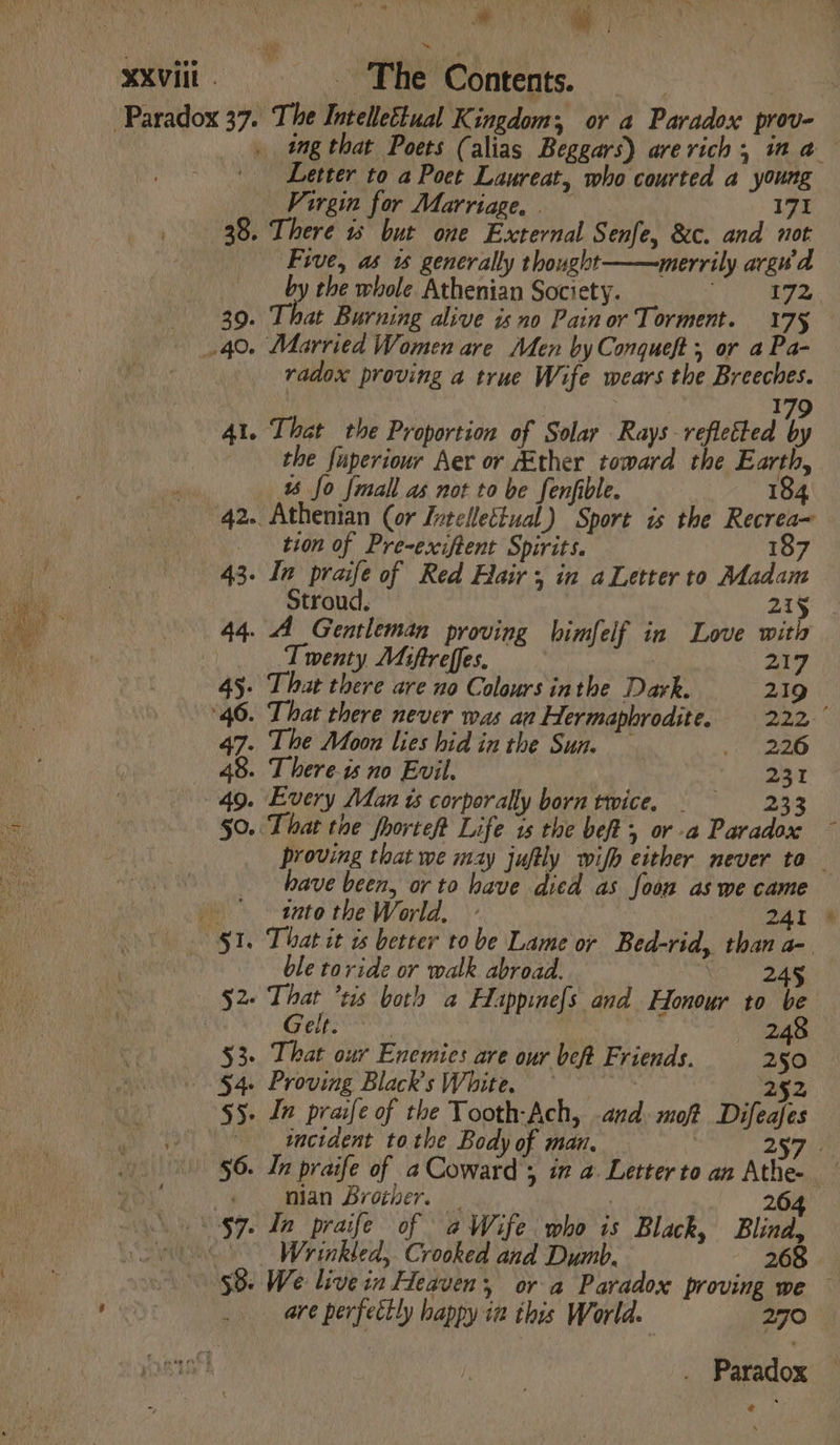 XU. ‘Paradox 37. 39. 40. 4f. 42. 43. 44. 45: 40. 47- 48. 49. §0. ee The Contents. Letter to a Poet Laureat, who courted a young Virgin for Marriage. 171 eré 1s but one External Senfe, &amp;c. and not Five, as w generally thought merrily arguv'a by the whole Athenian Society. Wi re That Burning alive isno Pain or Torment. 175 radox proving a true Wife wears the Breeches. : 179 That the Proportion of Solar Rays reflected by the fuperiour Aer or Ether toward the Earth, 1 fo {mall as not to be fenfible. 184 Athenian (or Intellectual) Sport is the Recrea~ tion of Pre-exiftent Spirits. 187 In praife of Red Hair; in aLetter to Madam Stroud. 215 A Gentleman proving bhimfelf in Love with Twenty Miftreffes. 217 That there are no Colours inthe Dark. 219 That there never was an Hermaphrodite. 222. The Moon lies hid in the Sun. miger ss 8 T here-is no Evil. 231 Every Man ts corporally born twice. =—S—.2233 ‘That toe fhorteft Life 1s the bef, or -a Paradox have been, or to have died as foon as we came into the World, - 241 That it ts better tobe Lame or Bed-rid, than a- ble toride or walk abroad. : 52 Geile 248 53. That our Enemies are our beft Friends. 250 54. Proving Black's White. — 7 25 incident tothe Body of man, | nian Brother. Wrinkled,. Crooked and Dumb. 268 are perfectly happy ia this World. 270  ‘ \