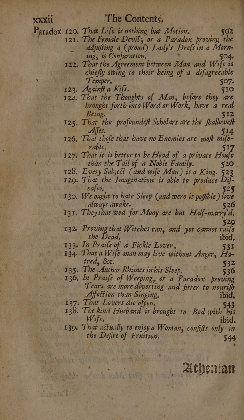 XXX _ The Contents, — ; Paradox 120. That Life is nothing but Motion. §o2 121. The Female Devil, or a Paradox proving the _ adjufting a (proud) Lady's Drefsin a Morn- ing, Conjuration. . $04. 122. That the Agreement between Man and Wife is chiefly owing to their being of a difagreeable i Temper. ' §076 123. Againfta Kifs. g10 124. That the Thoughts of Man, before they are brought forth into Word or Work, have a real Being. : . 512 125. That the profoundeft Scholars are the fhalloweft Affes 514 BS 126, That thofe that have no Enemies are moft mife- rable. . S17) 927, That it is better to be Head of a private Hee . raiyaf than the Tail of a Noble Family. 520 - _ 328, Every Subjeét (and wife Man) is a King. $23 129. That the Imagination is able to produce Dif- eafes, ‘ 525 130, We ought to hate Sleep (aad were it pofible ) live : always awake. esha 526 131. They that wed for Mony are but Half-marry d, 2 132. Proving that Witches can, and yet cannot rip the Dead. ibid. 133. In Praife of a Fickle Lover, ar 134. That a Wife man may live without Anger, Ha-  tred, &amp;c. 532 135. The Author Rhimes in his Sleep. $36 ‘ 136, In Praife of Weeping, or a Paradox proving — Tears are more diverting and fitter. to nourifp Affettion than Singing, ibid. 137. That Lovers die often. $43 138. The kind Husband is brought to Bed with bis ife. ibid. 139. That aétually to enjoya Woman, confifs only in the Defire of Fruition.. 544 Go ae. 2 then iam