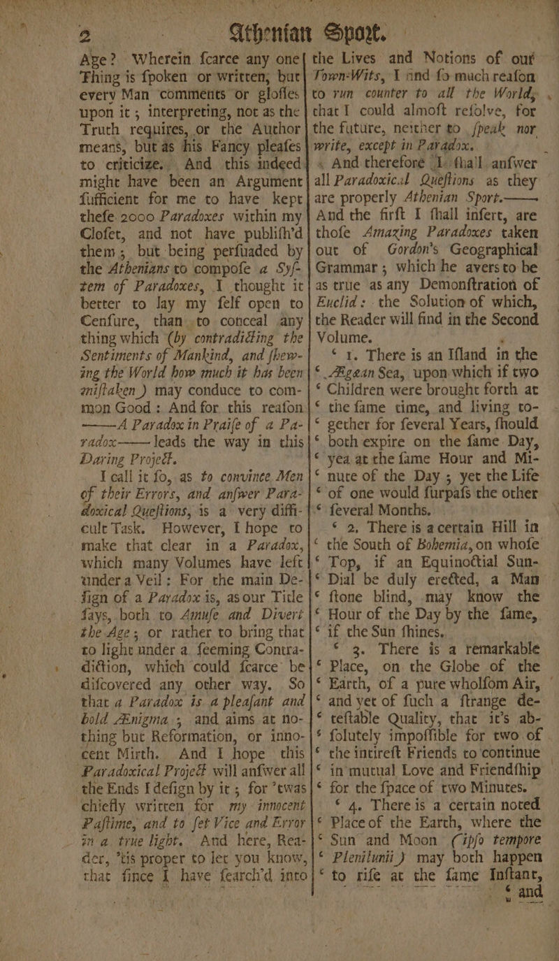 CNAME, hice A dth Roy PR ods Red etae CRE Puss Eile is yids eerie ant ‘es 2 - ‘ i r f i 4 i Age? Wherein. {carce any one Thing is fpoken or writren, bat every Man ‘comments or glofles upon it; interpreting, not as the Truth requires, or the Author means, but as his. Fancy pleafes to criticize., And this indeed: might have been an Argument fufficient for me to have kept thefe. 2000 Paradoxes within my Clofet, and not have publifh’d them; but being perfiaded by the Athenians to compofe a Syj- tem of Paradoxes, 1 thought it better to Jay my felf open to ~Cenfure, than to conceal any _ thing which (by contradiéfing the Sentiments of Mankind, and fhew- ing the World how much it has been aniftaken_) may conduce to com- mon Good: And for this reafon A Paradox in Praife of a Pa- vadox Jeads the way in this Daring Project. T call ic fo, as. to convinee. Men of their Errors, and anfwer Para- cult Task. However, I hope to 'make that clear in a Paradox, which many Volumes have left under a Veil: For the main De- fign of a Paradox is, asour Title - fays, both to Amufe and Divert the Age; or rather to bring that to light under a. feeming Contra- diction, which could {carce’ be difcovered any other way. So that a Paradox is a pleafant and bold AEnigma,;, and aims at no- thing but Reformation, or inno- cent Mirth. And I hope | this Paradoxical Proje will anfwer all the Ends Idefign by it ; for ’twas chiefly writcen for my - innocent Paftime, and to fet Vice and Error ina true light. And here, Rea- der, *tis proper to ler you know, that fince 1 have fearch’d into the Lives and Notions of our Town-Wits, 1 and fo much reafon to run counter to all the Worlds chacI could almoft refolve, for the future, neither to /peak nor write, except in Patadox. » - * all Paradoxical Queftions as they And the firft I fhall infert, are thofe Amazing Paradoxes taken out of Gordon's Geographical Grammar; which he aversto be as true as any Demonftration of Euclid: . the Solution of which, the Reader will find in the Second Volume. ‘ ‘ 1. There is an Ifland in the ‘ Aigean Sea, upon which if two ‘ Children were brought forth at ‘ the fame time, and living to- * gether for feveral Years, fhould * both expire on the fame. Day, «yea at the fame Hour and Mi- * nute of the Day ; yet the Life ‘of one would furpafs the other feveral Months, _© 2, There is acertain Hill in the South of Bohemia,on whofe Top, if an Equinoctial Sun- Dial be duly eretted, a Man ftone blind, may know the Hour of the Day by the fame, if the Sun fhines. 3 ‘3. There is a remarkable Place, on the Globe of the 7 a na nH A vn ™ and yet of fuch a ftrange de- teftable Quality, that it’s ab- che intireft Friends co ‘continue corn fF BAO A A AON for the fpace of two Minutes. ‘ 4. There is a certain noted Place of the Earth, where the Sun and Moon (ipfo tempore Pienilunii_) may both happen “to rife at the fame Inftanr, fee, Stoeee Searels Wig amd a ae fd