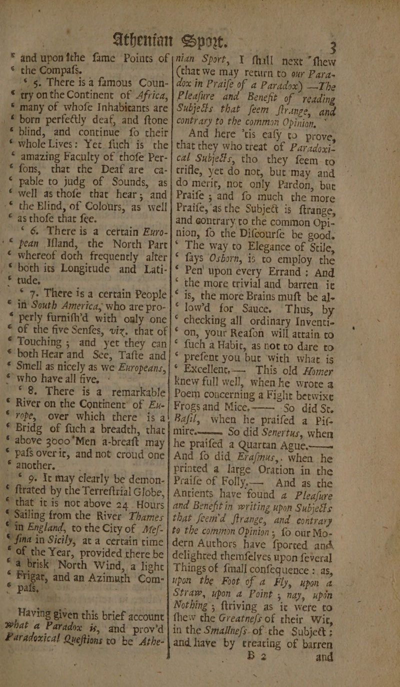 © the Compafs. ; © s. There is a famous Coun- © try onthe Continent of Africa, * many of whofe Inhabitants are * blind, and continue fo their * whole Lives: Yet. fiich is the * amazing Faculty of cthofe Per- * fons, that the Deaf are ca- * pable to judg of Sounds, as © as thofe that fee. ‘ 6 There is a certain Euro- * pean ‘land, the North Part * in’ South America, who are pro- * perly furnifh’d with only one “ of the five Senfes, viz. that of * Touching ; and yet they can © both Hear and See, Tafte and € Smell as nicely as we Europeans, **who have all five. + - * 8. There is a remarkable © River on the Continent’ of Zu- ‘rope, over which there’ is a * Bridg of fuch a breadth, that * above 3000°Men a-breaft may © pafs over ic, and not croud one * another. inte © go. Ie may clearly be demon- * Sailing from the River Thames “in England, to the City of Mef- OF the Year, provided there be “a brisk’ North Wind, a light , phd and an Azimuth Com- i ae nu Having given this brief account Boa! J. sae , a ‘5 \  | A i \ cad, Wie ulin Lia ri (that we may return to our Para- dox in Praife of a Paradox) —The Pleafure and Benefit of reading Subjects that feem ftrange, and contrary to the common Opinion, * And here ‘tis eafy to prove, that they who treat of Paradoxi- cal Subjedts, tho they feem to trifle, yet do not, but‘may and do merit, not only Pardon, but Praife ; and fo much the more Praife,'as the Subject is ftrange, and gontrary.to the common Opi- nion, fo the Difcourfe be good. * The way to Elegance of Stile, fays Osborn, is to employ the Pen’ upon every Errand; And the more trivial and barren ie is, the more Brains muft be al- low’d for Sauce, Thus, by checking all ordinary Inventi- on, your Reafon will attain to. fuch a Habic, as not to dare to prefent you but with what is * Excellent,—. This old Homer knew full well, when. he wrote a Poem concerning a Fight betwixe Frogs and Mice.-—— -So did St, Bafil, when he praifed a Pi- Mirem——a——__ So did Senertus, when he praifed a Quartan Ague-——. And fo did Erafmus,. when he printed a large Oration in the Praife of Folly,— And as che Antients have found 2 Pleafure and Benefit in writing upon Subjeis that feemr’d ftrange, and contrary to the common Opinion, fo our Mo- | dern Authors have {ported and delighted themfelyes upon feveral Things of {ial] confequence : AS, upon the Foot of a Fly, upon a ¢ ¢ 6 ¢ ¢ ¢ ¢ ¢ fhew the Greatne/s of their Wir, in the SmalIne/s-of the Subje@ ; and have by treating of barren week oe: and ~