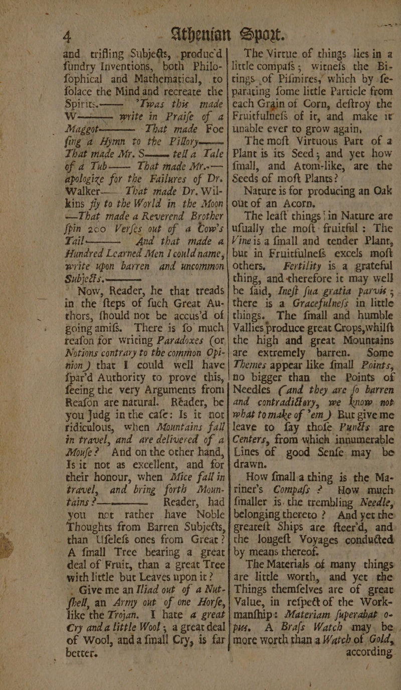 t and. trifling Subjeéts, .producd fundry Inventions, both Philo- {ophical and Mathematical, to folace the Mind and recreate the Spirits.—— “Iwas this made Ww write in Praife of a ~That made ¥oe fing a Hymn to the Pilbry—— That made Mr. S——= tell a Tale of 4 Tubh—— That made Mr..— apologize for the Failures of Dr. ——That made a Reverend Brother foin 200 Verfes out of a Cow's Tail And that made a Hundred Learned Men I could name, write upon barren and uncommon Subjects. . ' Now, Reader, he that treads in the fteps of fuch Great Au- thors, fhould not be accus’d of going amifs. There is fo much reafon for writing Paradoxes (or Notions contrary to the common Opi- nion) that 1 could well have {par’d Authority to prove this, feeing the very Arguments from Reafon are natural. Réader, be you Judg inthe cafe: Is it not ridiculous, when Mountains fall in travel, and ave delivered of a Moufe? And on the other hand, Tsit not as excellent, and for their honour, when Mice fall in travel, and bring forth Moun- tains ?— Reader, had you net rather have Noble Thoughts from Barren Subjetts, A fimall Tree bearing a great deal of Fruir, than a great Tree with little but Leaves upon it? ‘. Give me an Iliad out of a Nut- fhell, an Army out of one Horfe, like the Trojan. 1 hate a great Cry anda little Wool, a great deal of Wool, anda fimall Cry, is far - The Virtue of things lies in a little compafs ; wirnefs the Bi- tings of Pifmires,’ which by -fe- paracing fome little Particle from each Grain of Corn, deftroy the Fruitfulnefs of ir, and make it unable ever to grow again, The moft Virtuous Part of a Plant is its Seed; and yet how {mall, and Atom-like, are the Seeds of moft Plants? Nature is for producing an Oak out of an Acorn. The leaft things ‘in Nature are ufually the moft: fruictul ; The Vineis a {mall and tender Plant, buc in Fruirfulnefs excels moft others, Fertility is a grateful thing, and therefore it may well be faid, Ineft fua gratia parvis there is a Gracefulne/s in little things. The fmall and. humble - Vallies produce great Crops, whilft the high and great Mountains are extremely barren. Some Themes appear like fimall Points, no bigger than the Points of Needles (and they are fo barren and contradiétary, we know. not what tomake of ’em_) But giveme leave to fay thole Punéts are Centers, from which innumerable Lines of good Senfe. may be drawn. How fimalla thing is the Ma- riner’s Compafs ? How much fmaller is. the trembling Needle, belonging thereto ? And yet the greateft Ships are fteer'd, and: the longeft Voyages condutted by means thereof. The Materials of many things Things themfelves are of great Value, in refpet of the Work- manfhip: Materiam. fuperabat o- pus. A Brals Watch smay. be. according. aes