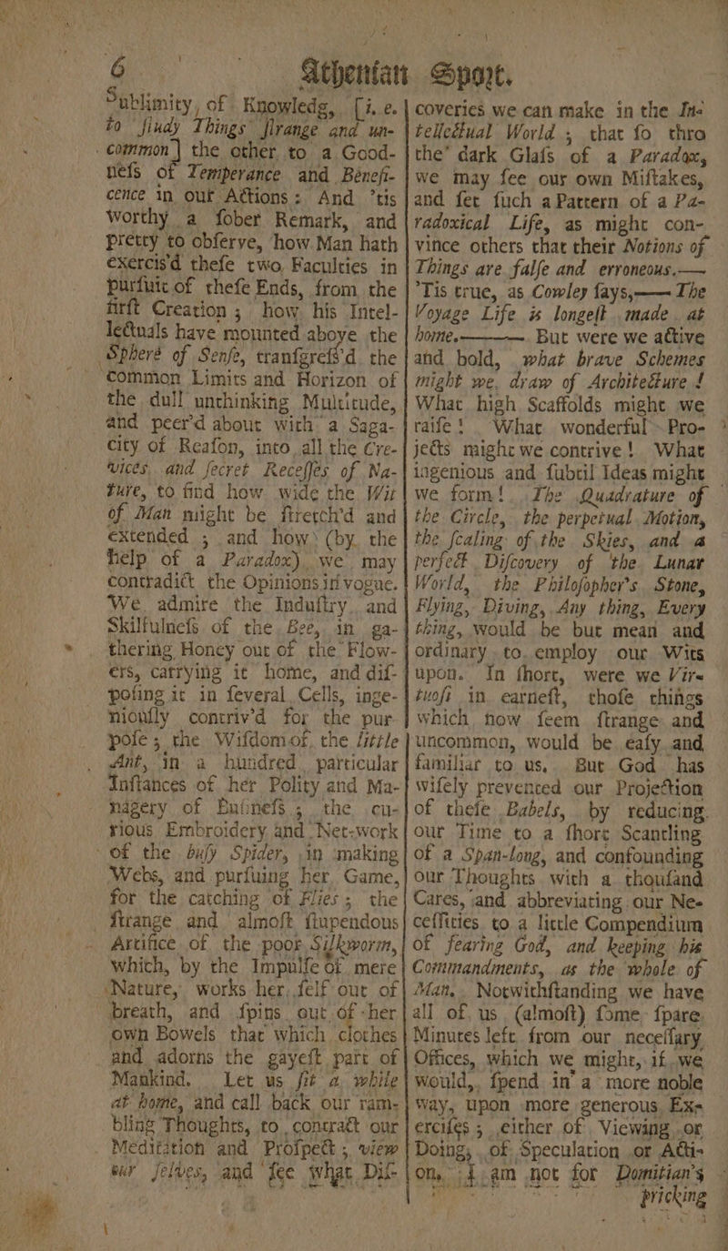 fi Snblimity , of Knowledg, (i.e. to fiudy Things firange and un- cence in out A@ions: And ’tis Worthy a fober Remark, and pretty to obferve, how. Man hath exercis'd thefe two Faculties in purfutc of thefe Ends, from the firft Creation ; how. his Intel- ledtuals have mounted aboye the the dull’ unthinking Multitude, and peer’d about with a Saga- city of Reafon, into, all the Cre- vices, and fecyet Receffes of Na- ture, to find how wide the Wit of Man might be firetch’d and extended ; and how) (by. the help of a Paradox), we may contradict the Opinions. vogue. We. admire the Indufiry.. and thering Honey our of the’ Flow- nionfly contriv’d for the pur pole; the Wifdomof, the little Ant, in a hundred. particular rious Embroidery, and “Net-work ‘Webs, and purfuing her Game, for the catching of Flies; ‘the ‘Nature, works her, felf out of own Bowels that which clothes and adorns the gayeft pat of Mankind. Let us it a while at home, and call back our ram- bling Thoughts, to, contract our aldo Ce + eur Jel Ue, and Ice what Dus coveries we can make in the Ine telicétual World ; that fo thro the’ dark Glafs of a Paradox, we may fee ous own Miftakes, and fet fuch a Pattern of a Pa- radoxical Life, as might con- Things are falfe and erroneous,— Tis true, as Cowley fays,—— The Voyage Life is longelt made. at home. But were we active and bold, what brave Schemes might we. draw of Architecture £ What high. Scaffolds might we raife ! ~~ ingenious and fubril Ideas might we form! the Circle, the perpetual, Motion, the fcaling of the Skies, and a erfeet Difcovery of ‘the. Lunar World, the Philofopher’s Stone, Flying, Diving, Any thing, Every thing, would be but mean and ordinary .to. employ our Wits upon. In fhort, were we Vir« tuoft in earneft, thofe chings which now feem ftrange and uncommon, would be eafy. and familiar to us, But God has wifely prevented our Projection of thefe Babels, by reducing. our Time to a fhore Scantling of a Span-long, and confounding our Thoughts with a. thoufand Cares, and abbreviating our Ne- ceffities. to a little Compendium of fearing God, and keeping his Commandments, as the whole of ‘Man, Notwithftanding we have all of. us. (almoft) fome. fpare. Minures left. from our neceffary Offices, which we might, if..we would,. fpend in’ a more noble Way, upon -more generous, Ex erciles ; either of Viewing ,.or ae ie - sy pricking eS ~