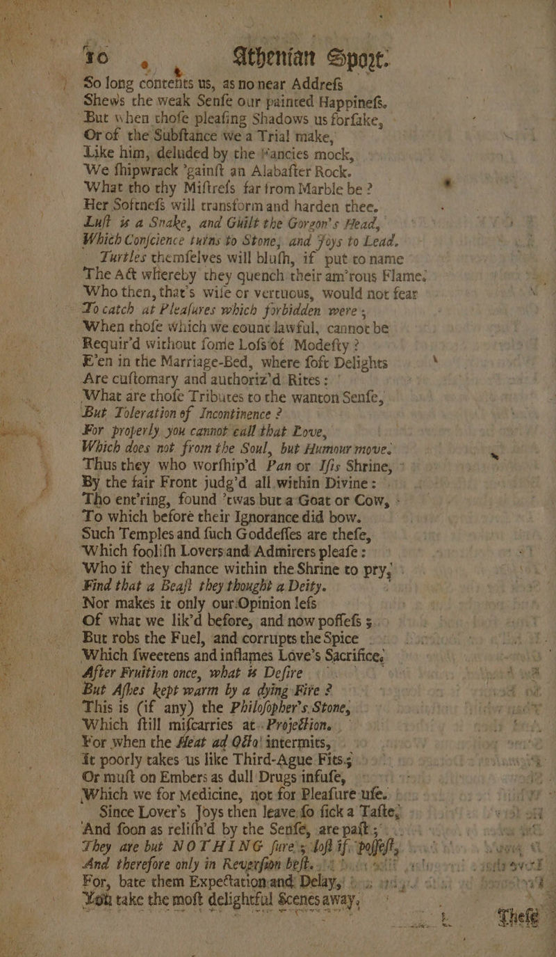 Vy 7 » . Shews che weak Senfe our paincred Happinefs. Or of the Subftance we a Trial make, Like him, deluded by the Mancies mock, We fhipwrack *gainft an Alabafter Rock. What tho thy Miftrefs far from Marble be ? ° Her Softnefs will transform and harden thee. Luft is a Snake, and Guilt the Gorson’s Head, Which Conjcience turns to Stone; and Joys to Lead. Turtles themfelves will blufh, if put to name The A&amp; whereby they quench their am’rous Flames Who then, that’s wile or vertuous, would not fear To catch at Pleafures which forbidden were When thofe which we count lawful, cannot be E’en in the Marriage-Bed, where foft Delights : Are cuftomary and auchoriz'’d Rites: : But Toleration of Incontinence 2 For properly you cannot call that Love, Which does not. from the Soul, but Humour move. Thus they who worfhip’d Pan or Ifis Shrine, : By the fair Front judg’d all within Divine: | Tho ent’ring, found ’twas but a‘Goat or Cow, - To which before their Ignorance did bow. Such Temples and fuch Goddeffes are chefe, Which foolifh Loversand Admirers pleafe : Find that a Beajt they thought a Deity. But robs the Fuel, and corruptstheSpice . Which fweetens and inflames Lave’s Sacrifice. “a After Fruition once, what #% Defire hots | aneth ine Which ftill mifcarries at.. Projection. Or muft on Embers as dull Drugs infufe, Li: : 2 Which we for Medicine, not for Pleafure-ufe. ry! Ties Since Lover's Joys then leave, fo fick a Tafte, 2 Sedh oi They ave but NOTHING fure's bof if poffefty 000 Sage OL And therefore only in Reugrfion befbe 1 0.08 etic od cso eed | For, bate chem Expettationand: Delays! ii: piy/ cts 0 See h Wott take the moft delightful Scenesaway, 9 a con