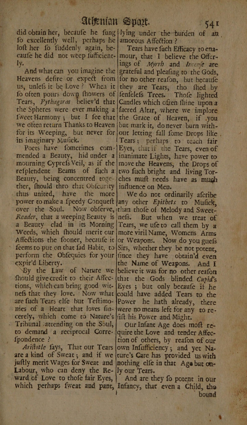 — Meigenian Sport. “gat did obtain her, becaufe he fung|lying under ‘the-burden loft her fo fuddenly again, be-] Tears have fuch Efficacy to ena- by. 6X9 ings of Myrrh and Jncenfe are And what can you imagine the |graceful and pleafing to the Gods, Heavens defire or expect from |for no other reafon,. but becaufe us, unlefs it be Love ? Whea it|they are Tears, tho fled by Thofe lighted Tears, Pythagoras believ’d that |Candles which often fhine upoma the Spheres were ever making a |facred Altar, where we implore {weet Harmony ; but I fee thac|the Grace of Heaven, if .you we often return Thanks to Heaven |but mark ic, donever burn with- its imaginary Mutick. (Tears: perhaps. co teach fair Poets have fomctimes com-|Eyes, thatif the Tears, even of mourning Cyprefs Veil, as if the |movethe Heavens, the Drops of refplendent Beams of fich a|two fuch bright and living Tor- Beauty, being concentred toge-jches muft needs have as mugh ther, fhould thro chat Ob{curity:| influence on Men. thus united, have the more} Wedo not ordinarily afcribe over the Soul. Now obferve, Reader, that a weeping Beauty is a Beauty clad in its Morning Weeds, whieh fhould meric cur Affections the fooner, becaufe ic perform the Obfequies for your expir'd Liberty. “By the Law of Nature we fhould givecredit to their Affec- tions, which-can bring good wic- nefs that they love. ' Now what are fuch Tears elfe bue Teftimo- mies of a Heart that loves fin- cerely, which come ta Nature’s to demand a reciprocal Corre- {pondence ? | Ariftotle fays, That our Tears area kind of Sweat; and if we Labour, who can deny the Re- which perhaps fweat and pant, (than thofe of Melody and Sweer- nefs. But when we treat of Tears, we ufeto call them by a or Weapons. Now do you guefs Sirs, whether they be not potent, fince they have obtain’d even the Name of Weapons. And £ believe it was for no other reafon that the Gods blinded Cupid’s Eyes ; but only becaufe it he could have added Tears to the Power he hath already, there were no means left for any to re- fift his Power and Might. Our Infante Age does moft re- quire the Love and tender Affec- tion of others, by reafon of our own Infufficiency; and yet Na- ture’s Care has provided us with nothing elfe in that Age but on- ly our Tears. MUON Oe, And are they fo potent in our Infancy, that evena Child, tho | ; é bound \ ,