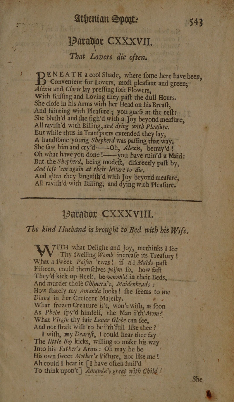SAY ahs ‘ , Any BS ‘nth | Athenian Sport: 1543 | jParator CXXXVIT. That Lovers die often. ENEATH acool Shade, where fome here have been, RB Conventent for Lovers, moft pleafant and green; ~ Alexis and, Cloris lay preffing {oft Flowers, With Kiffing and Loving they paft the dull Hours, She clofe in his Arms with her Head on his Breatt, She blufh’d and fhe figh’d with a Joy beyond meafure, Allravifh’d with Billing, and dying with Pleafure. * But while thus in Tranfports extended they lay, A handfome young Shepherd was paffing that way. © She faw himand cry’d——~Oh, Alexis, betray’d! ~ Oh what have you done! you have ruin’d a Maid: But the Shepherd, being modeft, difcreetly paft by, And left ’em again at their leilure'to die; ay And often they languifh’d with Joy beyond meafure, All ravifh’d with Billing, and dying with Pleafure. | Warador CXXXVIIL.- ITH what Delight and Joy, methinks I fee -Thy {welling Womb increafe its Treafury ! What a fweet Poifon ’ewas! if ali Maids paft 7 f Fifteen, could themfelves poifon fo, how faft | ae And murder thofe Chimera’s, Maidenheads: _ How flately my “manda looks! fhe feems tome _ Diana in her Crefcent Majefty. Oe What frozen Creature is’t, won’t with, as foon a Re As Phebe {py’d himfelf, rhe Man i’th’Atoon? Ng What Virgin thy fair Lunar Globe can fee, ae And not ftrait wifh to bei’th’full like thee ? ah i I with, my Deareft, 1 could hear thee fay / oe ae His own {weet Aother’s Picture, not like me ! , Al. could I hear it (I have often fmil’d se al To think upon’t] Amanda’s great with Child! | mA