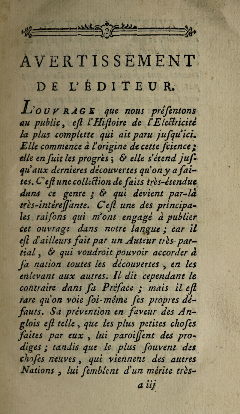 AVERTISSEMENT DE L'ÉDITEUR. L’ouvrâGE que nous préfentons au public, ejl £HiJloire de £ Electricité la plus cotnplttte qui ait paru jufquicu Elle commence à £ origine de cette Jeunet; elle en fuit les progrès } & elle s étend juf qu'aux dernieres découvertes quon y a fai¬ tes. Cejlune colltclion de faits irès-étendut dans ce genre ; & qui devient par-là tres-intéreJJ'ante. Cejl une des principa¬ les raifons qui mont engagé à publier cet ouvrage dans notre langue ; car il ejl c£ailleurs fait par un Auteur tris par¬ tial , & qui voudroit pouvoir accorder à fa nation toutes les découvertes , en les enlevant aux autres. Il dit cependant le contraire dans fa Préface ; mais il ejl rare quon voie foi-même fes propres dé¬ fauts. Sa prévention en faveur des An- glois ejl telle, que les plus petites ckofes faites par eux , lui paroijfent des pro¬ diges ; tandis que le plus fouvent des chojès neuves, qui viennent des autres Nations 3 lui fembknt d'un mérite très- • • • a ii]