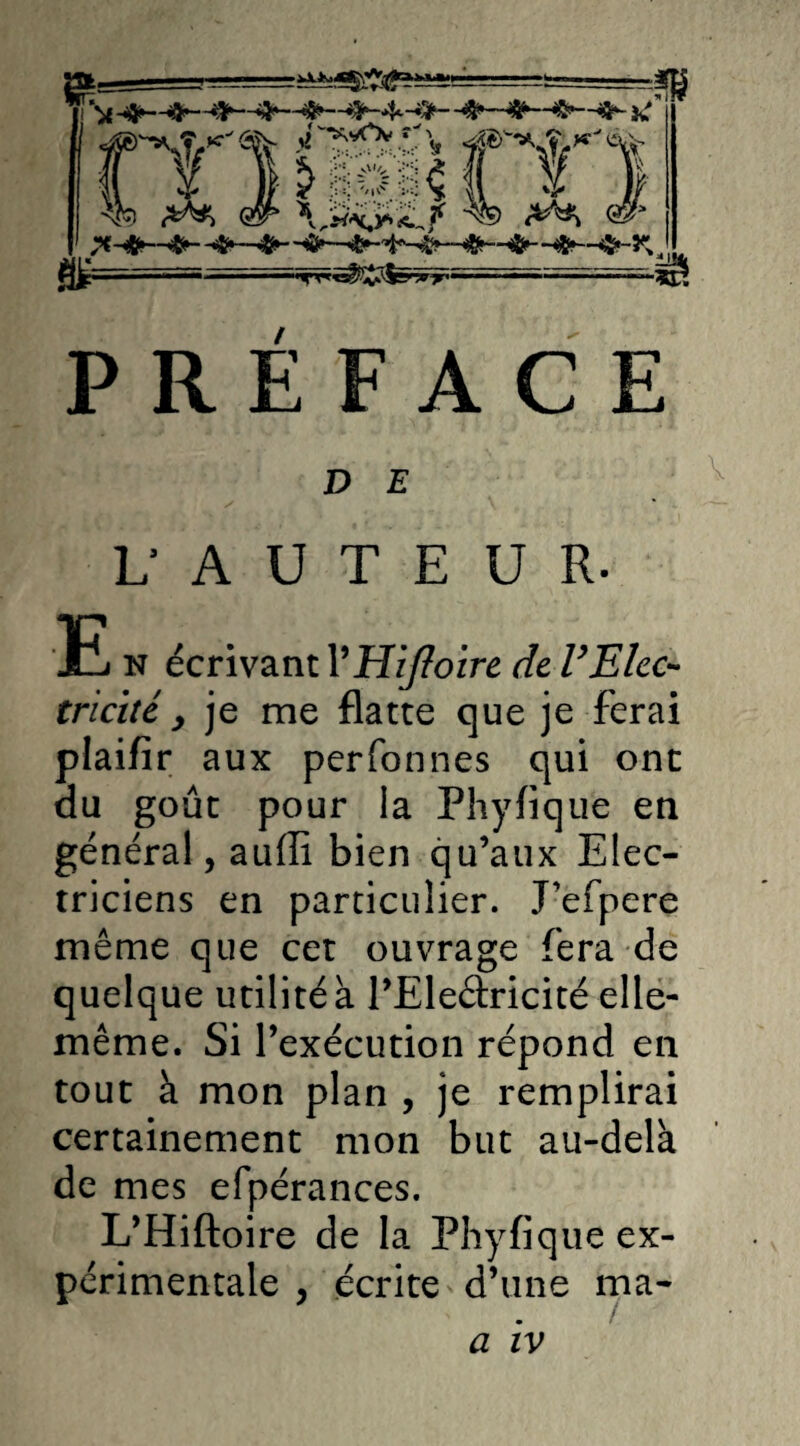 PREFACE D E Y V A U T E U R. E n écrivant VHiJïoire de VElec¬ tricité y je me flatte que je ferai plaifir aux perfonnes qui ont du goût pour la Phyfique en général, auffi bien qu’aux Elec¬ triciens en particulier. Pefpere même que cet ouvrage fera de quelque utilité à l’Eleétricité elle- même. Si l’exécution répond en tout à mon plan , je remplirai certainement mon but au-delà de mes efpérances. L’Hiftoire de la Phyfique ex¬ périmentale , écrite d’une ma- a iv