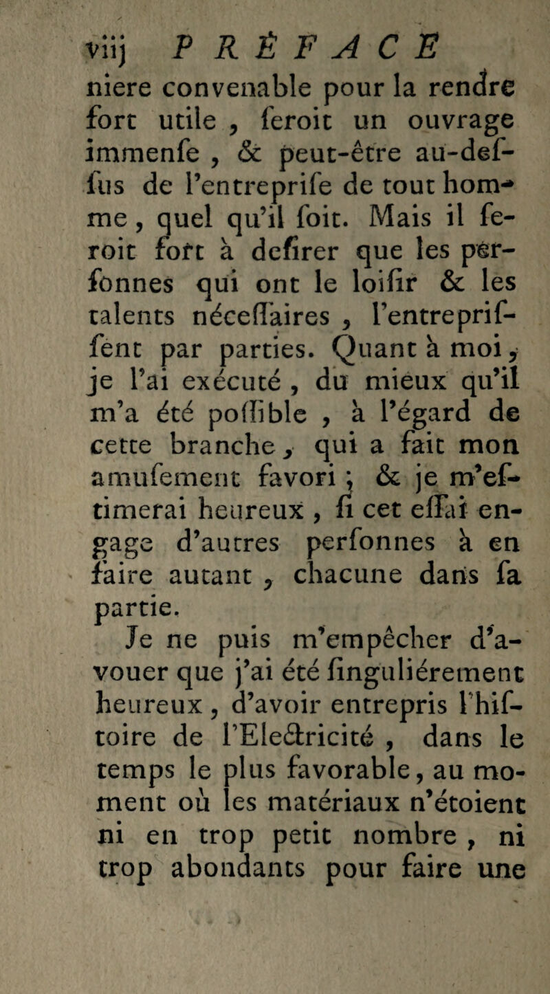 viij P R Ê F A C E niere convenable pour la rendre fort utile , feroit un ouvrage immenfe , & peut-être au-def- ius de l’entreprife de tout hom¬ me , quel qu’il foit. Mais il fe- roit foft à defirer que les pér- fonnes qui ont le loifir & les talents nécefiaires , l’entreprif- fent par parties. Quant k moiy je l’ai exécuté , du mieux qu’il m’a été poflible , à l’égard de cette branche> qui a fait mon amufement favori & je m’ef- timerai heureux , fi cet efiai en¬ gage d’autres perfonnes k en faire autant y chacune dans fa partie. Je ne puis m’empêcher d’a¬ vouer que j’ai été finguliéretnent heureux , d’avoir entrepris 1 hif- toire de TEledricité , dans le temps le plus favorable, au mo¬ ment où les matériaux n’étoient ni en trop petit nombre , ni trop abondants pour faire une