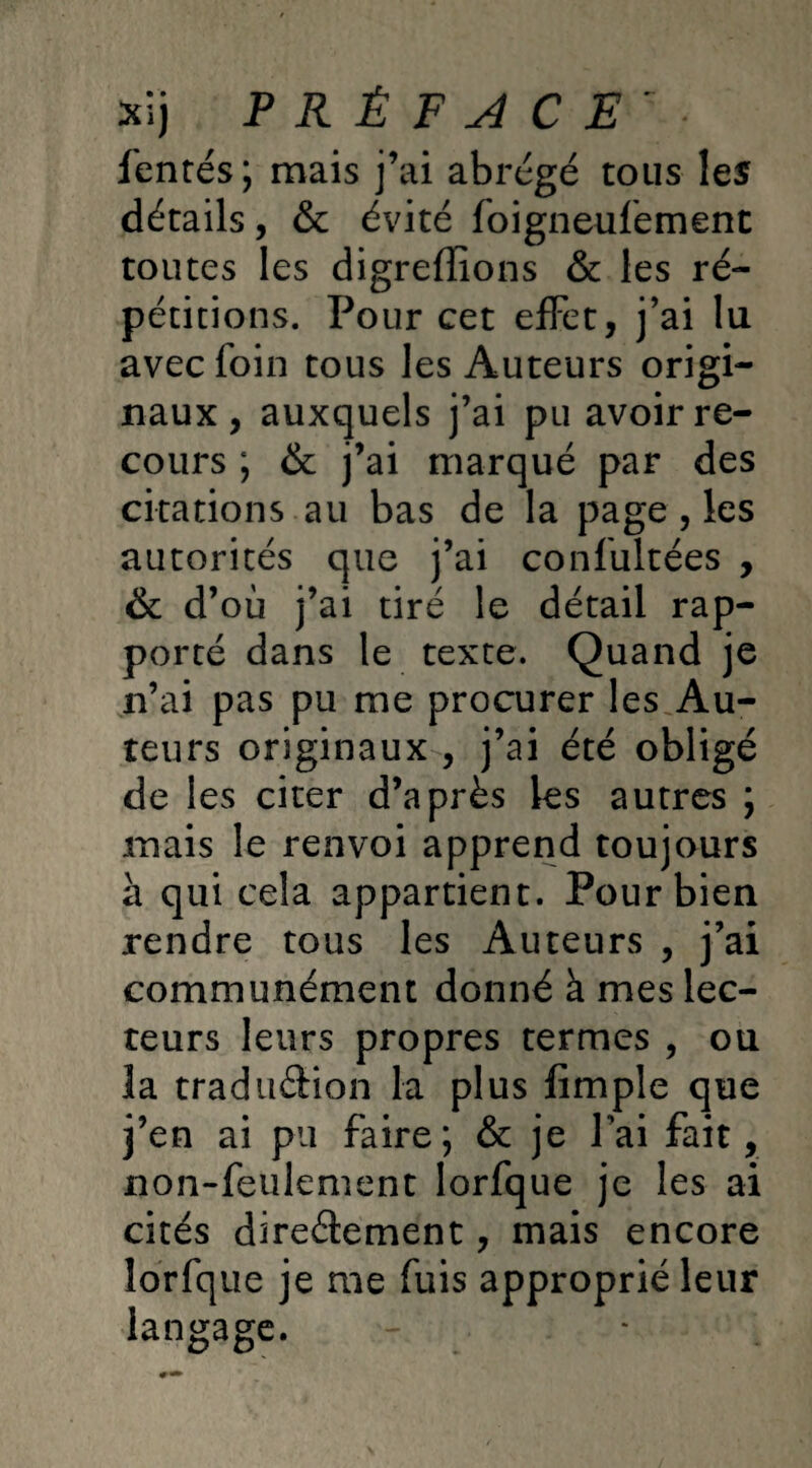 fentes; mais j’ai abrégé tous les détails, & évité foigneufement toutes les digreffions & les ré¬ pétitions. Pour cet effet, j’ai lu avec foin tous les Auteurs origi¬ naux , auxquels j’ai pu avoir re¬ cours ; & j’ai marqué par des citations au bas de la page, les autorités que j’ai confultées , & d’où j’ai tiré le détail rap¬ porté dans le texte. Quand je n’ai pas pu me procurer les Au¬ teurs originaux , j’ai été obligé de les citer d’après les autres ; mais le renvoi apprend toujours à qui cela appartient. Pour bien rendre tous les Auteurs , j’ai communément donné à mes lec¬ teurs leurs propres termes , ou la tradii&ion la plus fimple que j’en ai pu faire; & je fai fait, non-feulement Iorfque je les ai cités directement, mais encore Iorfque je me fuis approprié leur langage.