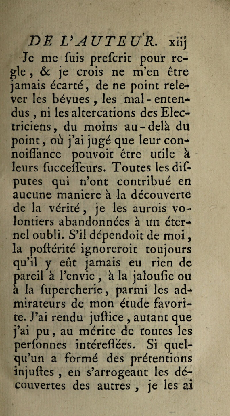 Je me fuis prefcrit pour ré¬ glé , & je crois ne m’en être jamais écarté, de ne point rele¬ ver les bévues , les mal-enten¬ dus , ni les altercations des Elec¬ triciens, du moins au-delà dit point, où j’ai jugé que leurcon- noiffance pouvoit être utile à - leurs fuccefleurs. Toutes les dis¬ putes qui n’ont contribué en aucune maniéré à la découverte de la vérité, je les aurois vo¬ lontiers abandonnées à un éter¬ nel oubli. S’il dépendoit de moi, la poftérité ignoreroit toujours qu’il y eût jamais eu rien de pareil à l’envie , à la jaloufie ou à la fupercherie, parmi les ad¬ mirateurs de mon étude favori¬ te. J’ai rendu juftice , autant que j’ai pu, au mérite de toutes les perfonnes intéreffées. Si quel¬ qu’un a formé des prétentions injuftes , en s’arrogeant les dé¬ couvertes des autres , je les ai