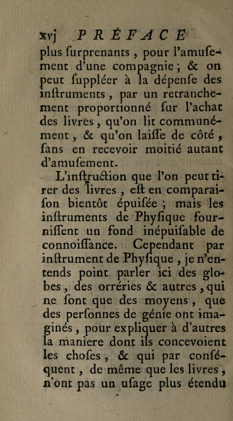 xvj P R Ê F A C Ë plus furprenants , pour l’amufe- ment d’une compagnie ; & on peut fuppléer à la dépenfe des inftruments , par un retranche¬ ment proportionné fur l’achat des livres, qu’on lit communé¬ ment , & qu’on lailîe de côté 9 fans en recevoir moitié autant d’amufement. L’mftru&ion que l’on peut ti¬ rer des livres , eft en comparai- fon bientôt épuifée ; mais les inftruments de Phyfique four- nilTent un fond inépuifable de connoifîance. Cependant par inftrument de Phyfique , je n’en¬ tends point parler ici des glo¬ bes y des orréries & autres, qui ne font que des moyens , que des perfonnes de génie ont ima¬ ginés , pour expliquer à d’autres la maniéré dont ils concevoient les chofes , & qui par confé- quent, de même que les livres , n’ont pas un ufage plus étendu