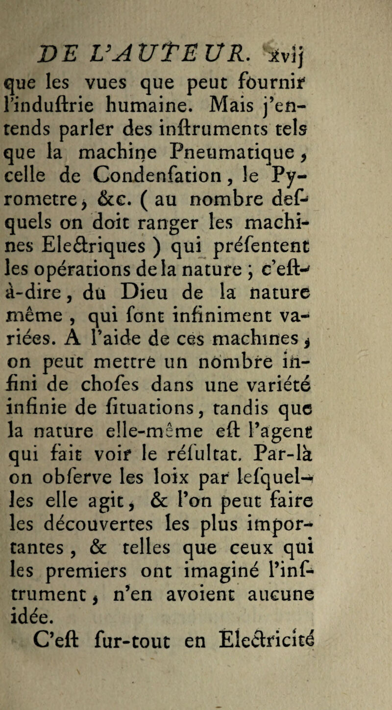 que les vues que peut fournie l’induftrie humaine. Mais j’en¬ tends parler des inftruments tels que la machine Pneumatique * celle de Condenfation, le Py- rometre* &c. ( au nombre def- quels on doit ranger les machin nés Eleétriques ) qui préfentent les opérations delà nature ; c’eft-' à-dire, du Dieu de la nature même , qui font infiniment va¬ riées. A l’aide de ces machines ^ on peut mettre un nombre in¬ fini de chofes dans une variété infinie de fituations, tandis que la nature elle-même eft l’agent qui fait voir le réfultat. Par-la on obferve les loix par lefqueta les elle agit > & l’on peut faire les découvertes les plus impor¬ tantes , & telles que ceux qui les premiers ont imaginé l’inf- trument * n’en avoient aucune idée. C’eft fur-tout en Électricité
