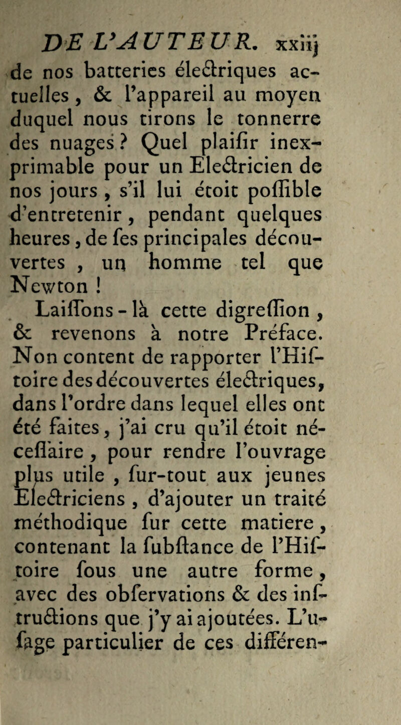 DE VAU T EU R. xxiij de nos batteries électriques ac¬ tuelles , & l’appareil au moyen duquel nous tirons le tonnerre des nuages ? Quel plaifir inex¬ primable pour un EleCtricien de nos jours , s’il lui étoit poflîble d’entretenir, pendant quelques heures, de fes principales décou¬ vertes , un homme tel que Newton ! LaiiTons - là cette digrefïion , & revenons à notre Préface. Non content de rapporter l’Hif- toire desdécouvertes éleCtriques, dans l’ordre dans lequel elles ont été faites, j’ai cru qu’il étoit né- ceffaire , pour rendre l’ouvrage plus utile , fur-tout aux jeunes EleCtriciens , d’ajouter un traité méthodique fur cette matière , contenant la fubftance de l’Hif- toire fous une autre forme, avec des obfervations & des ins¬ tructions que j’y ai ajoutées. L’u- fage particulier de ces différen-