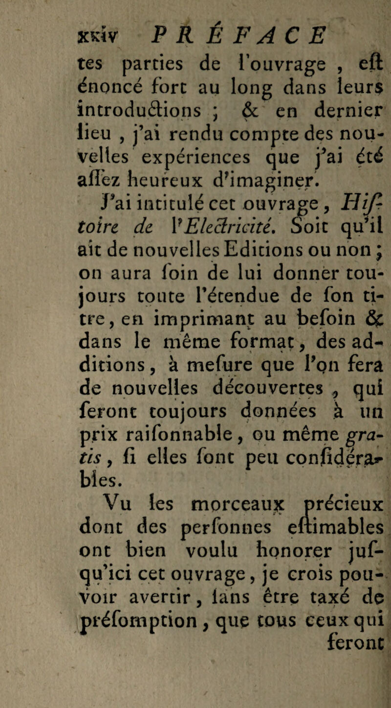 xkîv PR É FAC E tes parties de l’ouvrage , eft énoncé fort au long dans leurs introductions ; & en dernier lieu , j’ai rendu compte des nou¬ velles expériences que j’ai été allez heureux d’imaginer. J’ai intitulé cet ouvrage , Eif- toire de Y Electricité. Soit qu’il ait de nouvelles Editions ou non ; on aura loin de lui donner tou¬ jours toute l’étendue de fon ti¬ tre, en imprimant au befoin & dans le même format, des ad- dirions, à mefure que l’on fera de nouvelles découvertes , qui feront toujours données à un prix raifonnable, ou même gra¬ tis , fi elles font peu confidera** bîes. Vu les morceaux précieux dont des perfonnes eftimables ont bien voulu honorer juf- qu’ici cet ouvrage, je crois pou¬ voir avertir, lans être taxé de préemption, que tous ceux qui feront