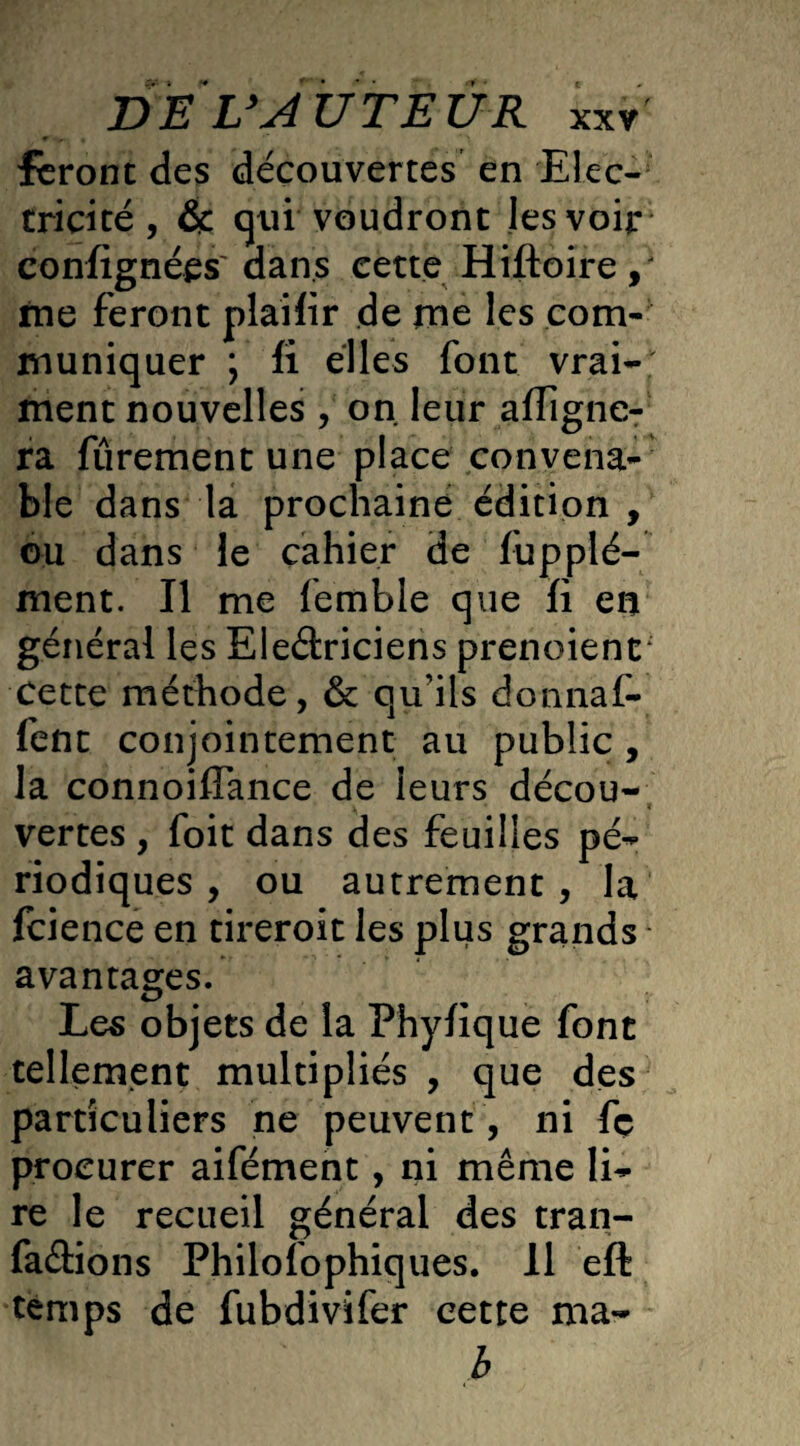 feront des découvertes en Elec¬ tricité , & qui voudront les voir confignées dans cette Hiftoire , me feront plailir de me les com¬ muniquer ; fi elles font vrai¬ ment nouvelles , on leur aligne¬ ra furement une place convena¬ ble dans la prochaine édition , ou dans le cahier de fupplé- ment. Il me femble que fi en général les Eleâriciens prenoienr Cette méthode, & qu'ils donnaf- fent conjointement au public , la connoiflance de leurs décou- t vertes , foit dans des feuilles pé¬ riodiques , ou autrement, la fcience en tireroit les plus grands - avantages. Les objets de la Phyfique font tellement multipliés , que des particuliers ne peuvent , ni fç procurer aifément, ni même li¬ re le recueil général des tran- faâions Philofophiques. 11 eft temps de fubdivifer cette ma- b