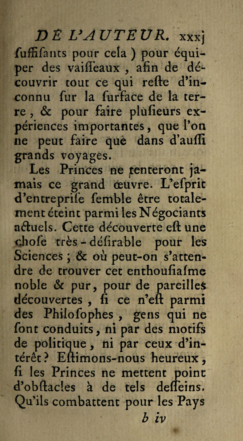 fuffifants pour cela ) pour équi¬ per des vaiffeaux , afin de dé¬ couvrir tout ce qui refte d’in¬ connu fur la furface de la ter¬ re , & pour faire plufieurs ex¬ périences importantes, que Ton ne peut faire quë dans d’aufli grands voyages. Les Princes ne tenteront ja¬ mais ce grand œuvre. L’efprit d’entreprife femble être totale¬ ment éteint parmi les Négociants aftuels. Cette découverte eft une çjiofe très - défirable pour les Sciences ; & où peut-on s’atten¬ dre de trouver cet enthoufiafme noble & pur, pour de pareilles découvertes , fi ce n’eft parmi des Philofophes , gens qui ne font conduits, ni par des motifs de politique, ni par ceux d’in¬ térêt? Eftimons-nous heureux, fi les Princes ne mettent point d’obftacies à de tels defïeins. Qu’ils combattent pour les Pays b iv