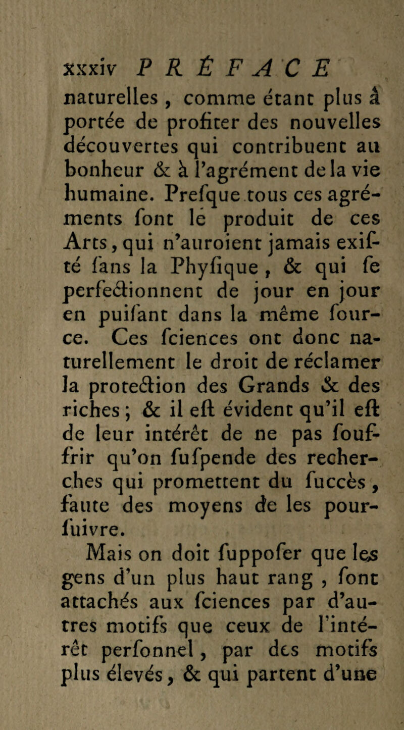 naturelles , comme étant plus â portée de profiter des nouvelles découvertes qui contribuent au bonheur & à l’agrément delà vie humaine. Prefque tous ces agré¬ ments font le produit de ces Arts, qui n’auroient jamais exif- té fans la Phyfique , & qui fe perfectionnent de jour en jour en puifant dans la même four- ce. Ces fciences ont donc na¬ turellement le droit de réclamer la proteétion des Grands &c des riches ; & il eft évident qu’il efk de leur intérêt de ne pas fouf- frir qu’on fufpende des recher¬ ches qui promettent du fuccès , faute des moyens de les pour- luivre. Mais on doit fuppofer que 1 es gens d’un plus haut rang , font attachés aux fciences par d’au¬ tres motifs que ceux de l’inté¬ rêt perfonnel, par des motifs plus élevés, & qui partent d’une