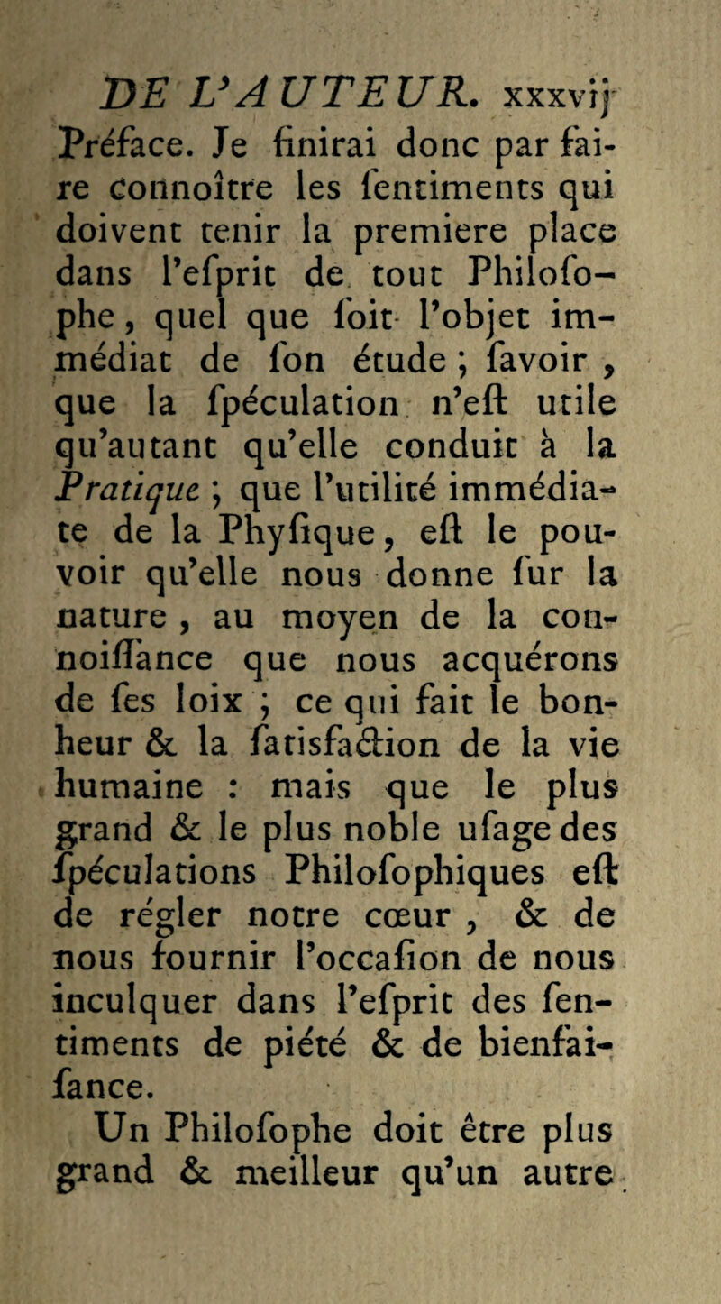 Préface. Je finirai donc par fai¬ re connoître les lentiments qui doivent tenir la première place dans l’efprit de tout Philofo- phe, quel que foit l’objet im¬ médiat de fon étude ; favoir , que la fpéculation n’eft utile qu’autant qu’elle conduit à la Pratique ; que l’utilité immédia¬ te de la Phyfique, eft le pou¬ voir qu’elle nous donne fur la nature , au moyen de la con- noiflance que nous acquérons de fes loix ; ce qui fait le bon¬ heur & la fatisfadion de la vie humaine : mais que le plus grand & le plus noble ufagedes îpéculations Philofophiques eft de régler notre cœur > & de nous fournir l’occafion de nous inculquer dans l’efprit des fen- timents de piété & de bienfai- fance. Un Philofophe doit être plus grand & meilleur qu’un autre