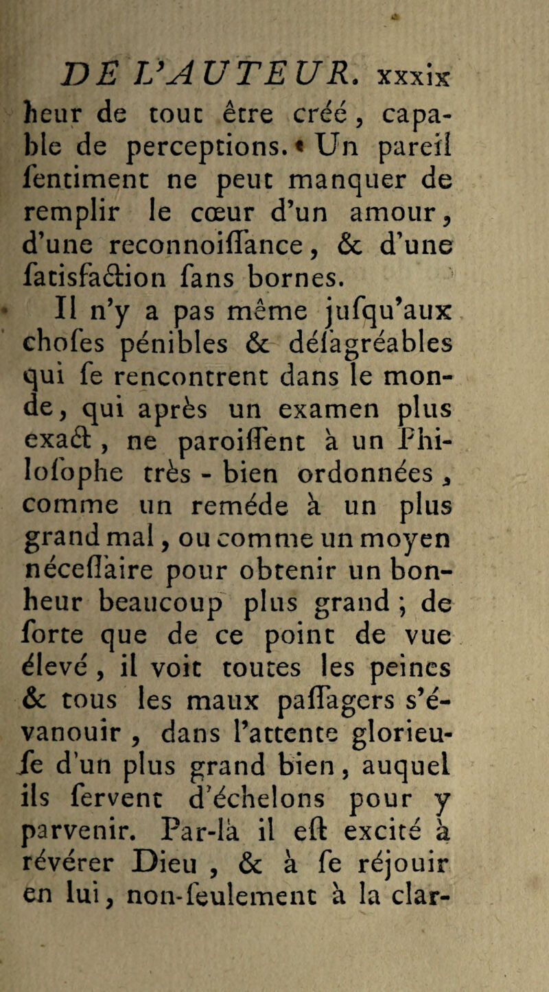 heur de tout être créé, capa¬ ble de perceptions. « Un pareil fentiment ne peut manquer de remplir le cœur d’un amour, d’une reconnoilTance, & d’une fatisfaétion fans bornes. Il n’y a pas même jufqu’aux chofes pénibles & délagréables qui fe rencontrent dans le mon¬ de , qui après un examen plus exaét, ne paroiffent a un Phi- lofophe très - bien ordonnées , comme un remède à un plus grand mal, ou comme un moyen néceflaire pour obtenir un bon¬ heur beaucoup plus grand *, de forte que de ce point de vue élevé , il voit toutes les peines & tous les maux paflagers s’é¬ vanouir , dans l’attente glorieu¬ se dun plus grand bien, auquel ils fervent d’échelons pour y parvenir. Par-là il eft excité à révérer Dieu , & à fe réjouir en lui, non-feulement à la clar-