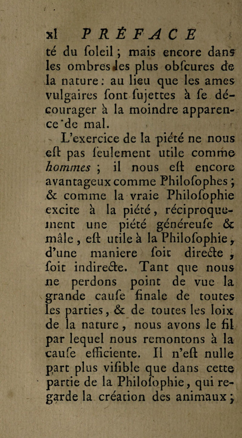 té du foleil ; mais encore dans les ombres les plus obfcures de la nature: au lieu que les âmes vulgaires font fujettes à fe dé¬ courager a la moindre apparen¬ ce *de mal. - L’exercice de la piété ne nous eft pas feulement utile comme hommes ; il nous eft encore avantageux comme Philofophes ; & comme la vraie Philofophie excite à la piété, réciproque¬ ment une piété généreufe & mâle , eft utile à la Philofophie y d’une maniéré foie direéte , foit indire&e. Tant que nous ne perdons point de vue la grande caufe finale de toutes les parties, & de toutes les loix de la nature , nous avons le fil par lequel nous remontons à la caufe efficiente. Il n’eft nulle part plus vifible que dans cette partie de la Philofophie, qui re¬ garde la création des animaux j