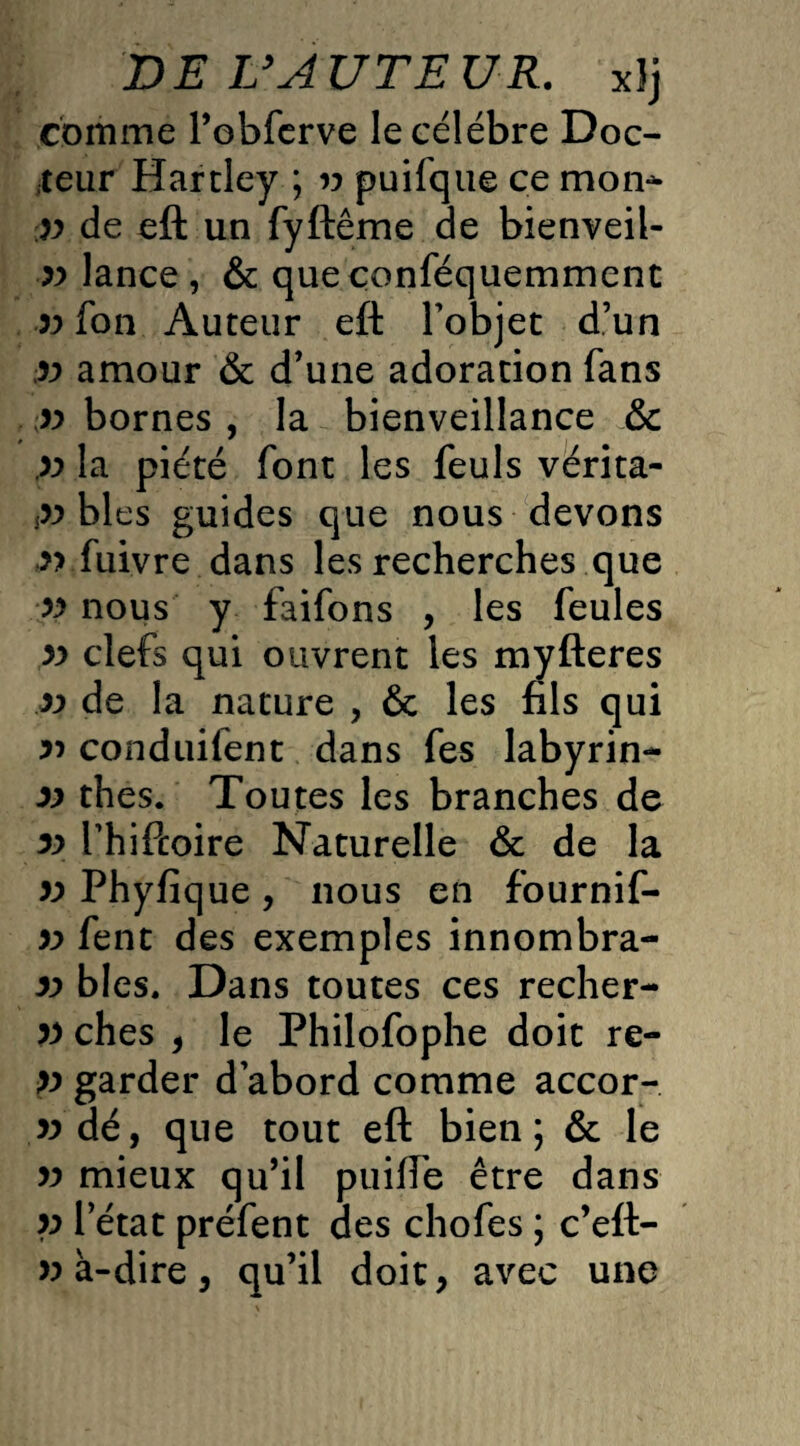 DE IJ AUTEUR. xlj comme l’ebferve le célébré Doc¬ teur Hardey ; v puifque ce mon* V de eft un fyftême de bienveil¬ lance, & queçonféquemment fon Auteur eft l'objet d’un v amour & d’une adoration fans v bornes , la bienveillance & V la piété font les feuls vérita- p blés guides que nous devons » fuivre dans les recherches que v nous y faifons , les feules v clefs qui ouvrent les myfteres v de la nature , & les fils qui ri conduilent dans fes labyrin- v thés. Toutes les branches de v Thiftoire Naturelle ôc de la v Phyfique , nous en fournif- » fene des exemples innombra- v blés. Dans toutes ces recher- P ches , le Philofophe doit re- p garder d abord comme accor- wdé, que tout eft bien; & le v mieux qu’il puifTe être dans p l’état préfent des chofes ; c’eft- v à-dire, qu’il doit, avec une