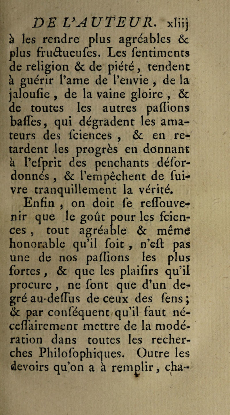 à les rendre plus agréables ôc plus fruchieufes. Les fentiments de religion & de piécé, tendent à guérir Pâme de l’envie , de la jaloufie , de la vaine gloire , & de toutes les autres pallions baffes, qui dégradent les ama¬ teurs des fciences , & en re¬ tardent les progrès en donnant a Pefprit des penchants défor- donnés , & Pempêchent de fui- vre tranquillement la vérité. Enfin , on doit fe reffouve- nir que le goût pour les fcien¬ ces , tout agréable & mémo honorable qu’il foit , n’eft pas une de nos pallions les plus fortes, & que les plaifirs qu’il procure , ne font que d’un de¬ gré au'deffus de ceux des fens ; & par conféquent qu’il faut né- ceffairement mettre de la modé¬ ration dans toutes les recher¬ ches Philofophiques. Outre les devoirs qu’on a a remplir, cha-