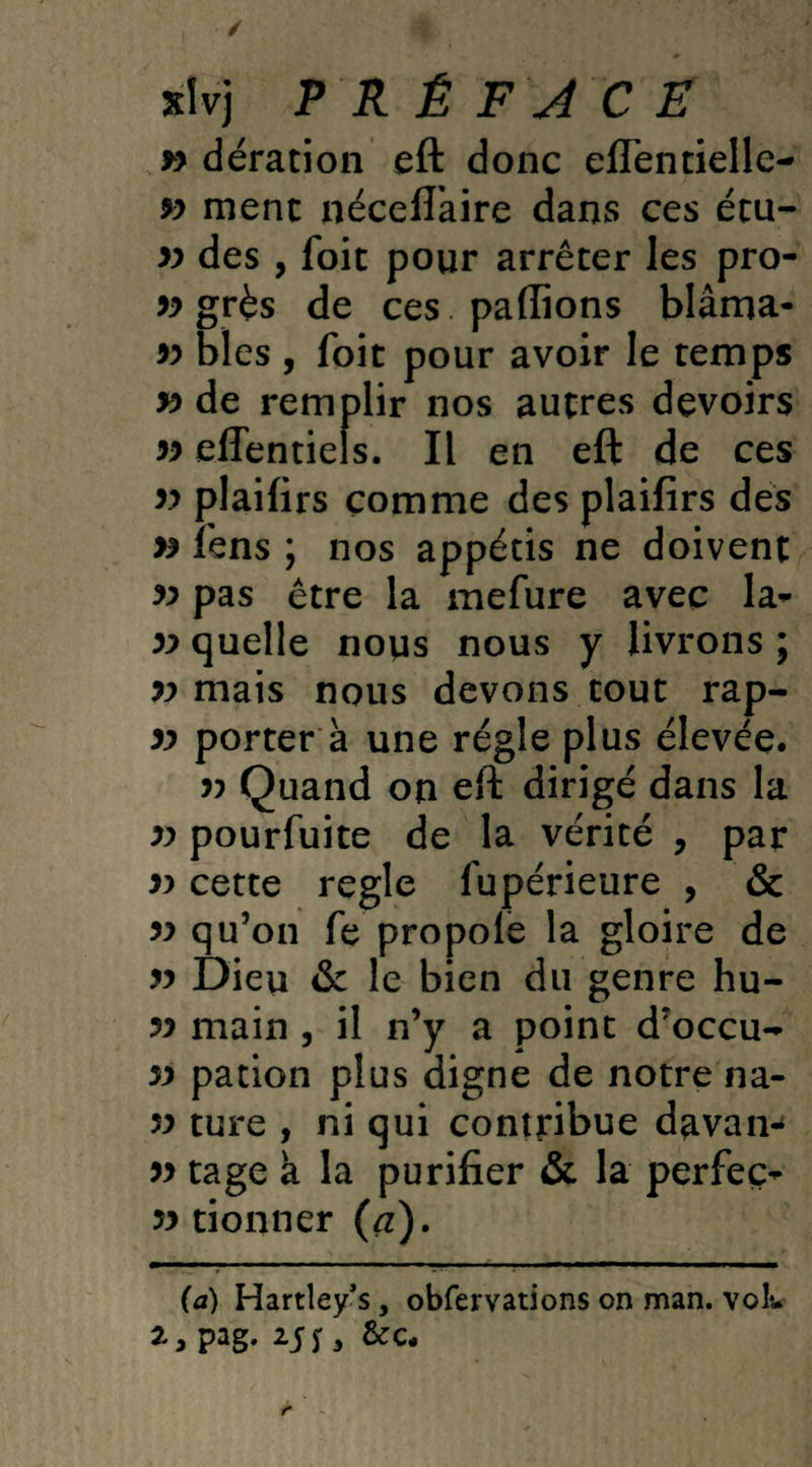 / *Ivj PRÉFACE » dération eft donc eflentielle- 9) ment néceft'aire dans ces étu- 99 des , foit pour arrêter les pro- 99 grés de ces . pallions blâma- 99 blés , foit pour avoir le temps v> de remplir nos autres devoirs 99 effentiels. Il en eft de ces 99 plaifirs comme des plaifirs des 99 lens ; nos appétis ne doivent 99 pas être la mefure avec la- 99 quelle nous nous y livrons ; 99 mais nous devons tout rap- 99 porter à une régie plus élevée. 99 Quand on eft dirigé dans la 99 pourfuite de la vérité , par 99 cette réglé fupérieure , & 99 qu’on fe propole la gloire de 99 Dieu & le bien du genre hu- 99 main , il n’y a point d’occu- 99 pation plus digne de notre na- 99 ture , ni qui contribue davam 99 tage a la purifier & la perfeç- 99 donner (<z). (a) Hartley’s, obfervations on man. vol*. 2*5 pag* r