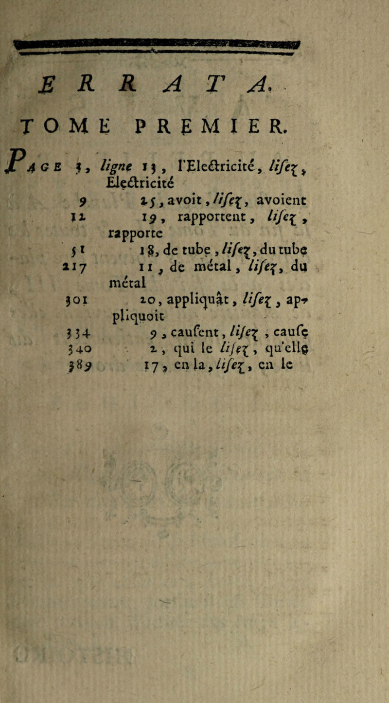 R R R ATA, TOME PREMIER. G E f, ligne i$, l’Ele&ricité, Hfez> Ele&ricité 9 if, avoit 9lifti, avoient Il 19, rapportent, lije[ , rapporte 51 i$, de tube ,///êç, du tube 117 11, de métal, du métal j 01 10, appliquât, life[ 3 ap* pliquoit 9 , caufent, li/e\ , caufç i , qui le lijtl , qu’ellç 17, en la, ///££, en le M4 340