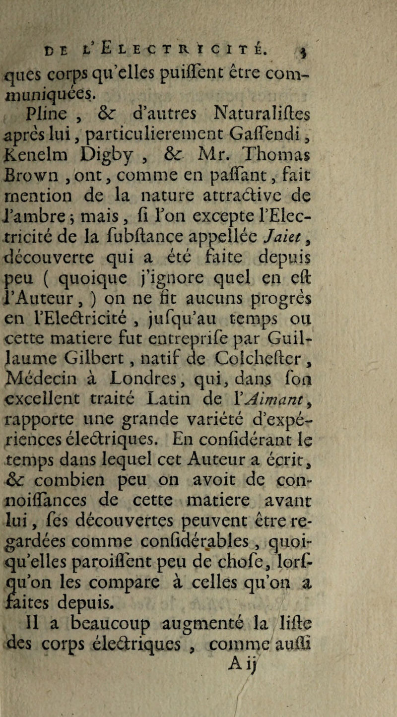 qaes corps qu’elles puifTent être com- muniquées. Pline , <k d’autres Naturalises après lui, particulièrement GafTendi , jKenelm Digby , tk Mr. Thomas Brown , ont, comme en pafîant, fait mention de la nature attractive de J’ambre j mais, fi l’on excepte l’Elec¬ tricité de la fubftance appellée Jaiet , découverte qui a été faite depuis peu ( quoique j’ignore quel en eft l’Auteur, ) on ne fit aucuns progrès en i’Eleétricité , jufqu’au temps ou cette matière fut entreprife par Guil¬ laume Gilbert, natif de Colchefler , Médecin à Londres, qui, dans fou excellent traité Latin de l’Aimant, rapporte une grande variété d’expé¬ riences éleétriques. En confidérant le temps dans lequel cet Auteur a écrit, &: combien peu on avoit de coi> noiflances de cette matière avant lui, fes découvertes peuvent être re¬ gardées comme confidérables , quoi¬ qu’elles paroiflént peu de chofe, lors¬ qu'on les compare à celles qu’011 a faites depuis. Il a beaucoup augmenté la lifte des corps éleétriques , comme aufli A ij