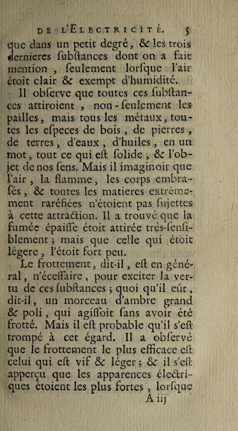 due dans un petit degré, fk les trois dernieres fubftances dont on a fait mention , feulement lorfque fait étoit clair & exempt d’humidité. Il obferve que toutes ces fubftan¬ ces attiroient , non - feulement les pailles, mais tons les métaux, tou¬ tes les efpeces de bois , de pierres , de terres, d’eaux , d’huiles, en un mot, tout ce qui eft folide , &: l’ob¬ jet de nos fens. Mais il imaginoit que l’air, la flamme, les corps embra- fés, & toutes les matières extrême¬ ment raréfiées n’étoient pas fujetces à cette attradion. Il a trouvé que la fumée épaifîe étoit attirée très-fenfi- blement ; mais que celle qui étoit légère , l’étoit fort peu. Le frottement, dit-il, eft en géné¬ ral, n’éceftaire, pour exciter la ver¬ tu de ces fubftances ; quoi qu’il eût, dit-il, un morceau d’ambre grand &: poli, qui agiffoit fans avoir été frotté. Mais il eh probable qu’il s’eft trompé à cet égard. Il a obfervé que le frottement le plus efficace eft celui qui eft vif & léger ; tk il s’eft apperçu que les apparences éledri- ques étoient les plus fortes , lorfque À il)