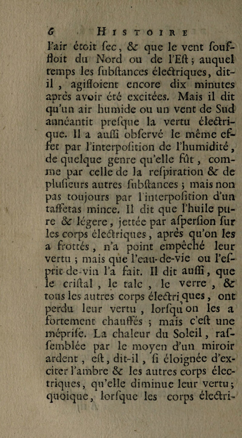 l’air étoit fec, &: que le vent fouf- floit du Nord ou de l’Eft ; auquel temps les fu bilan ces éleélriques, dit- il , agiotaient encore dix minutes après avoir été excitées. Mais il dit qu’un air humide ou un vent de Sud annéantit prefque la vertu éle&ri- que. 11 a auffi obfervé le même ef¬ fet par finterpofition de l’humidité, de quelque genre qu’elle fut, com¬ me par celle de la refpiration 8c de plufieurs autres fiibftances ; mais non pas toujours par l interpofiiion d’un taffetas mince. Il dit que l’huile pu¬ re 8c légère, jettée par afperfion fur les corps éleélriques, après qu’on les a frottés, n’a point empêché leur vertu ; mais que l’eau* de-vie ou l’ef- prit de-vin l’a fait. Il dit auffi, que le criHal , le talc , le verre , 8c tous les autres corps éleétri ques, ont perdu leur vertu , lorfqu on les a fortement chauffés ; mais c’eft une méprifè. La chaleur du Soleil, raf- femblée par le moyen d’un miroir ardent, eft, dit-il, fi éloignée d’ex¬ citer l’ambre 8c les autres corps élec¬ triques, qu’elle diminue leur vertu; quoique, lorfque les corps éleéfcri-