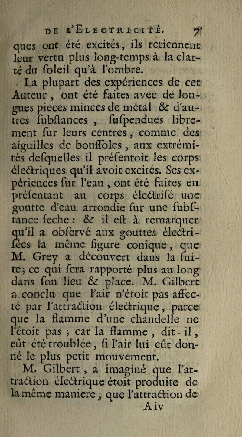 de t’EtEcTRic-iîi y* ques ont été excités, ils retiennent leur vertu plus iong-temps à la clar¬ té du foleil qu’à lombre. La plupart des expériences de cet Auteur, ont été faites avec de lon¬ gues pièces minces de métal &: d’au¬ tres fubftances , fufpcndu.es libre¬ ment fur leurs centres, comme des aiguilles de bouflbles, aux extrémi¬ tés defquelles il préfentoit les corps éle&riques qu’il avoit excités. Ses ex¬ périences fur l’eau , ont été faites en préfentant au corps éleétrifè une goutte d’eau arrondie fur une fubf- tance feche : &r il eft à remarquer qu’il a obfervé aux gouttes éleélri- lees ia même figure conique, que M. Grey a découvert dans la fui¬ te ; ce qui fera rapporté plus au long dans fan lieu &: place. M. Gilbert a conclu que l’air n’étoit pas affec¬ té par fattraction éleéfrique, parce que la flamme d’une chandelle ne lctoit pas ; car la flamme , dit - il, eût été troublée, fi l’air lui eût don¬ né le plus petit mouvement. M. Gilbert , a imaginé que l’at- traélion éleârique étoit produite de la même maniéré, que l’attraélion de