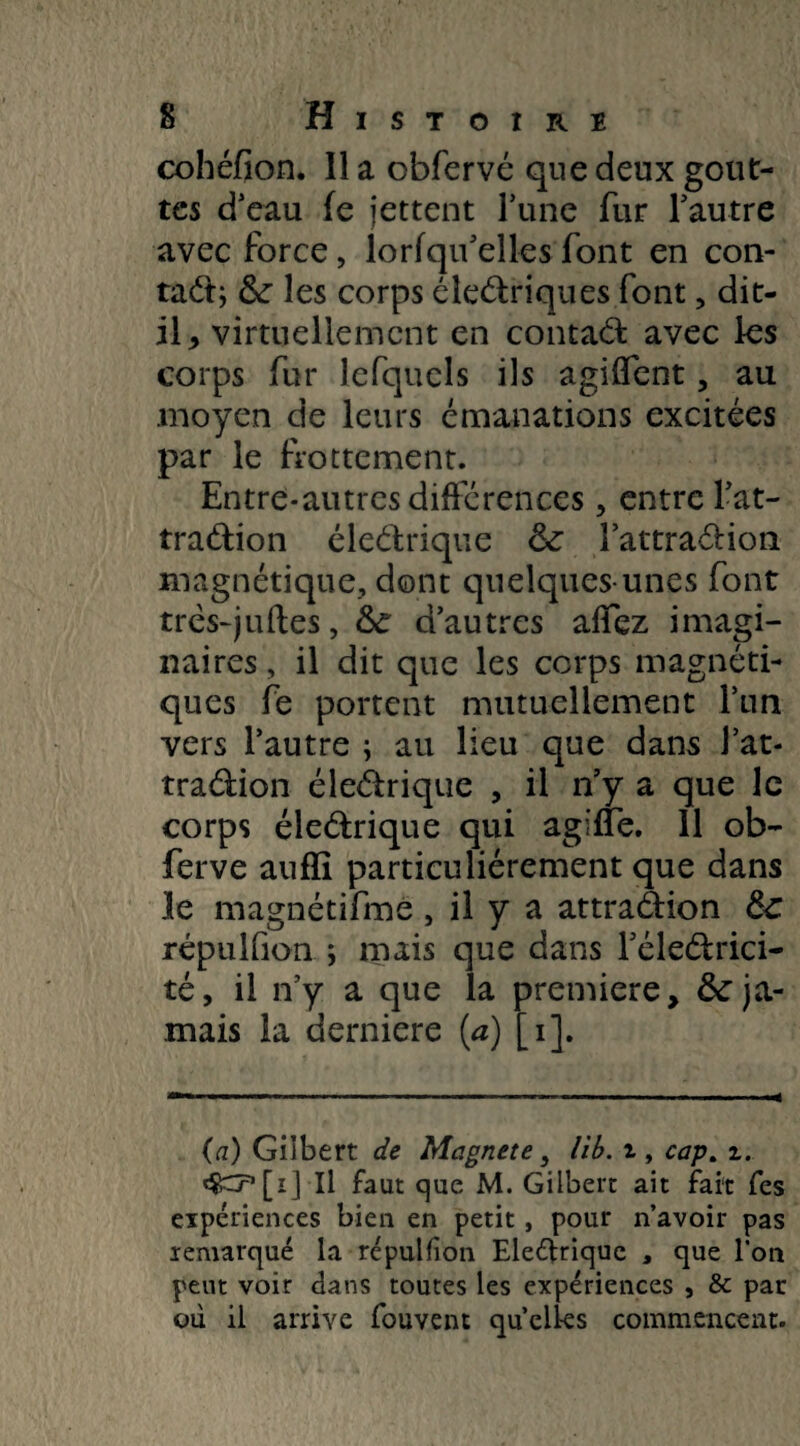 cohéfion. Il a cbfervé que deux gout¬ tes d’eau fe jettent l’une fur l’autre avec force, lorfqu’elles font en con¬ tact; &: les corps électriques font, dit- il * virtuellement en contact avec les corps fur lefqucls ils agilïent, au moyen de leurs émanations excitées par le frottement. Entre-autres différences, entre l’at¬ traction électrique & l'attraction magnétique, dont quelques-unes font trés-jutes, d’autres alfez imagi¬ naires , il dit que les corps magnéti¬ ques fe portent mutuellement l’un vers l’autre ; au lieu que dans l’at¬ traction électrique , il n’y a que le corps électrique qui agilfe. 11 ob- ferve auffi particuliérement que dans 3e magnétifme , il y a attraction 6c répulfion ; mais que dans l’électrici¬ té, il n’y a que la première, 6c ja¬ mais la derniers (a) [i]. (a) Gilbert de Magnete, lib. z, cap. z. Il faut que M. Gilbert ait fait fes expériences bien en petit , pour n’avoir pas remarqué la répulfion Eleélrique , que l’on peut voir dans toutes les expériences , & par où il arrive fouvent quelles commencent.