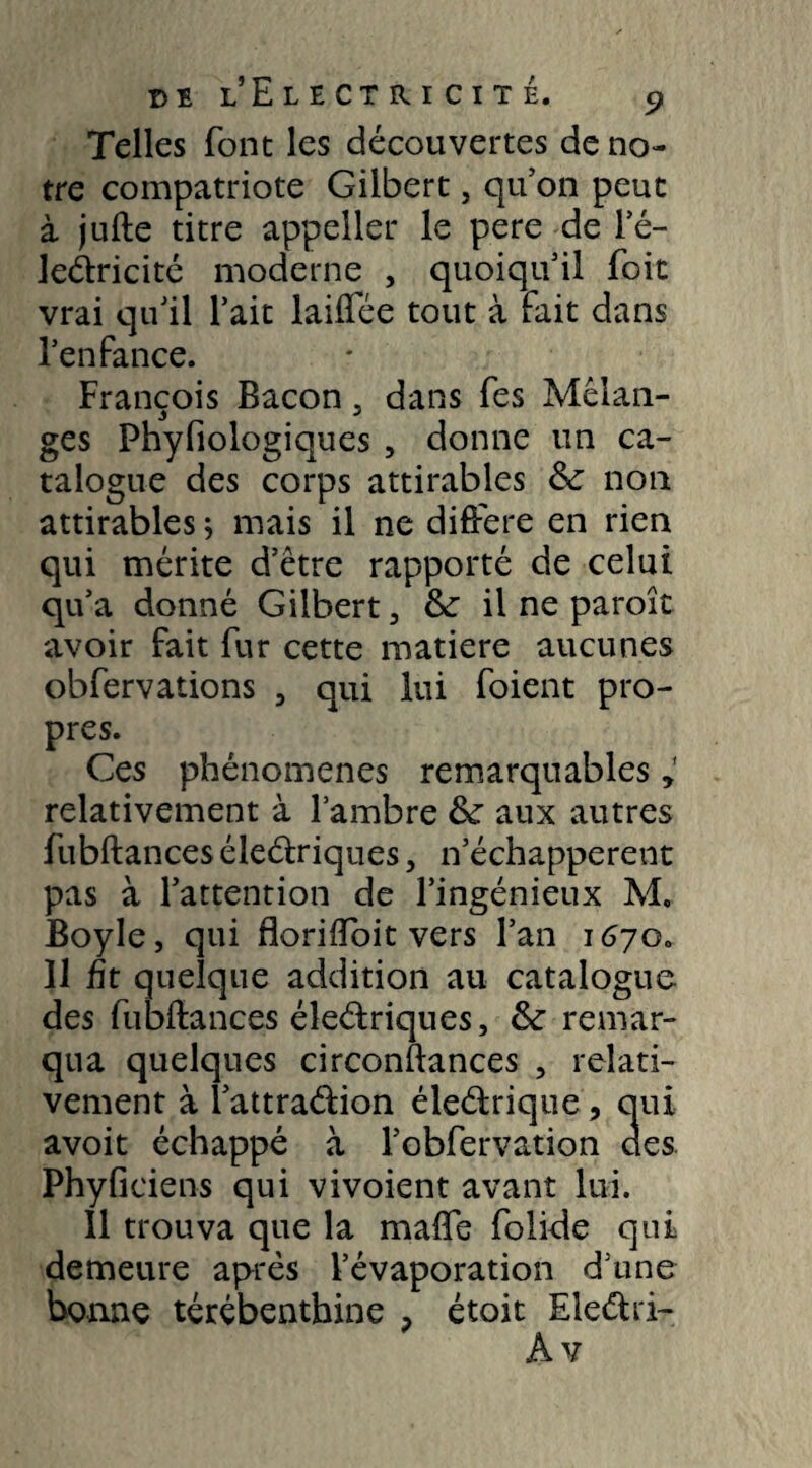 Telles font les découvertes de no¬ tre compatriote Gilbert, qu’on peut à jufte titre appeller le pere de l’é- Jeélricité moderne , quoiqu’il foit vrai qu’il l’ait laiflee tout à fait dans l’enfance. François Bacon 5 dans fes Mélan¬ ges Phyfiologiques , donne un ca¬ talogue des corps attirables 6c non attirables ; mais il ne différé en rien qui mérite d’être rapporté de celui qu’a donné Gilbert 3 6c il ne paroît avoir fait fur cette matière aucunes obfervations , qui lui foient pro¬ pres. Ces phénomènes remarquables relativement à l’ambre 6c aux autres fubftances éleétriques, n’échapperent pas à l’attention de l’ingénieux M. Boyle, qui floriftoit vers l’an 1670. 11 fit quelque addition au catalogue des fubftances éîeétriques, 6e remar¬ qua quelques circonftances , relati¬ vement à i’attra&ion éle&rique, qui avoit échappé à l’obfervation aes Phyficiens qui vivoient avant lui. 11 trouva que la maffe folide qui demeure après l’évaporation d’une bonne térébenthine , étoit Eleétri-